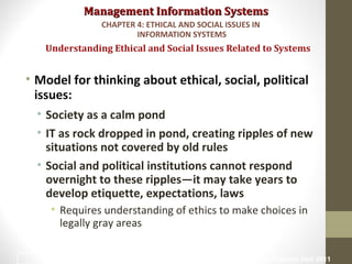 Management Information SystemsManagement Information Systems
• Model for thinking about ethical, social, political
issues:
• Society as a calm pond
• IT as rock dropped in pond, creating ripples of new
situations not covered by old rules
• Social and political institutions cannot respond
overnight to these ripples—it may take years to
develop etiquette, expectations, laws
• Requires understanding of ethics to make choices in
legally gray areas
Understanding Ethical and Social Issues Related to Systems
CHAPTER 4: ETHICAL AND SOCIAL ISSUES IN
INFORMATION SYSTEMS
© Prentice Hall 20116
 