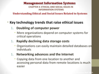 Management Information SystemsManagement Information Systems
• Key technology trends that raise ethical issues
1. Doubling of computer power
• More organizations depend on computer systems for
critical operations
1. Rapidly declining data storage costs
• Organizations can easily maintain detailed databases on
individuals
1. Networking advances and the Internet
• Copying data from one location to another and
accessing personal data from remote locations is much
easier
Understanding Ethical and Social Issues Related to Systems
CHAPTER 4: ETHICAL AND SOCIAL ISSUES IN
INFORMATION SYSTEMS
© Prentice Hall 20119
 