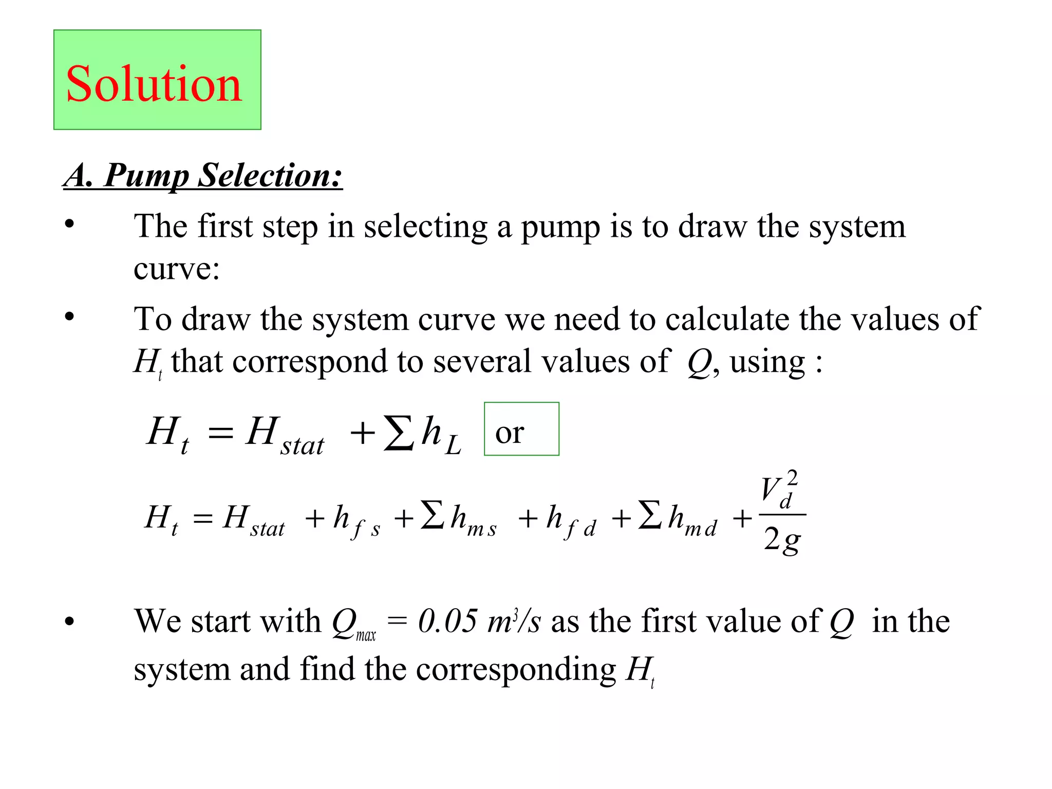 Solution
A. Pump Selection:
• The first step in selecting a pump is to draw the system
curve:
• To draw the system curve we need to calculate the values of
Ht that correspond to several values of Q, using :
• We start with Qmax = 0.05 m3
/s as the first value of Q in the
system and find the corresponding Ht
H H ht stat L= + ∑ or
H H h h h h
V
gt stat f s m s f d md
d
= + + ∑ + + +∑
2
2
 