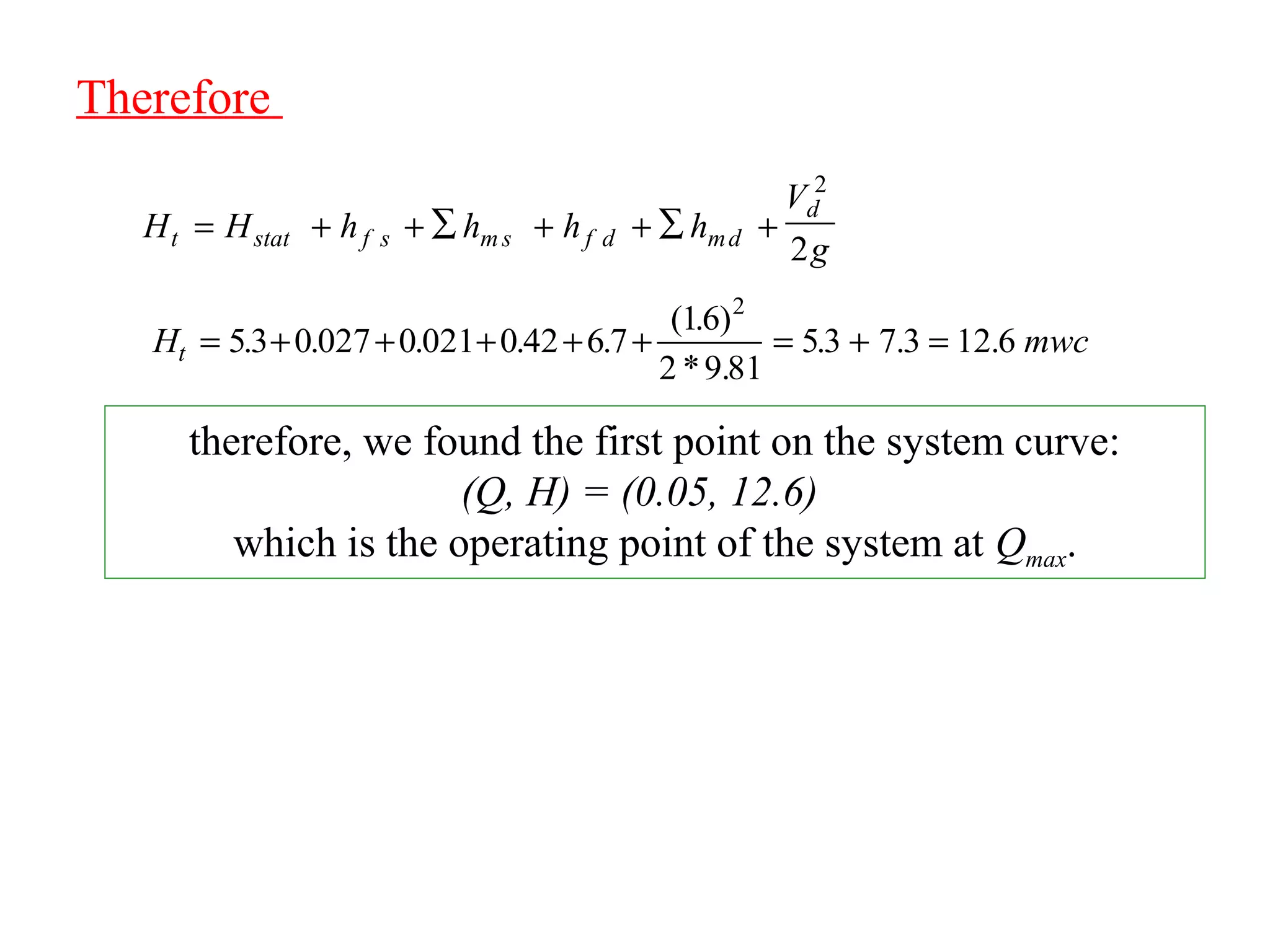 Therefore
H mwct = + + + + + = + =53 0 027 0 021 0 42 6 7
16
2 9 81
53 7 3 12 6
2
. . . . .
( . )
* .
. . .
H H h h h h
V
gt stat f s m s f d md
d
= + + ∑ + + +∑
2
2
therefore, we found the first point on the system curve:
(Q, H) = (0.05, 12.6)
which is the operating point of the system at Qmax.
 