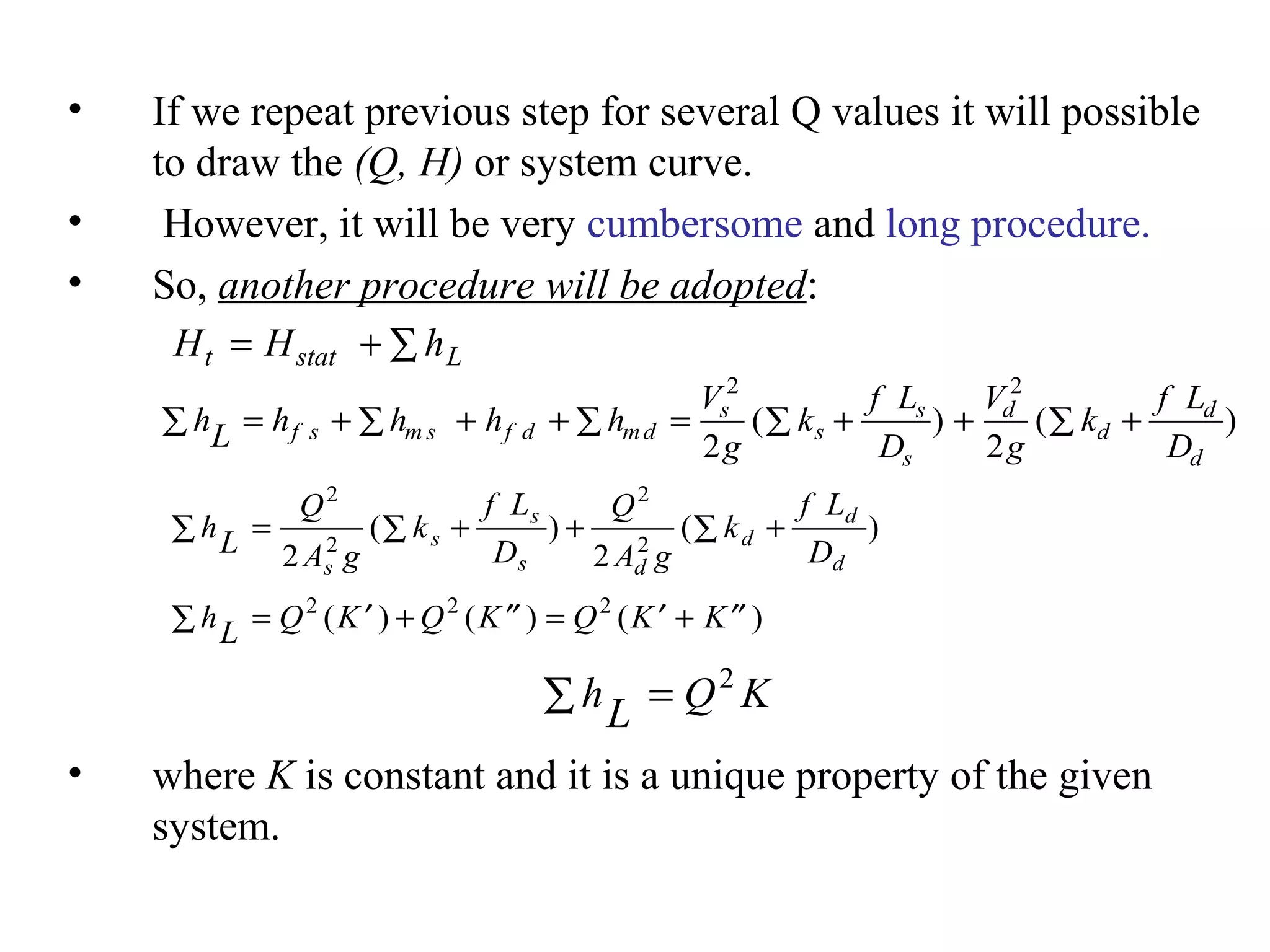 • If we repeat previous step for several Q values it will possible
to draw the (Q, H) or system curve.
• However, it will be very cumbersome and long procedure.
• So, another procedure will be adopted:
• where K is constant and it is a unique property of the given
system.
H H ht stat L= + ∑
hL h h h h
V
g
k
f L
D
V
g
k
f L
D
f s m s f d md
s
s
s
s
d
d
d
d
∑ = + ∑ + + = ∑ + + ∑ +∑
2 2
2 2
( ) ( )
hL
Q
A g
k
f L
D
Q
A g
k
f L
Ds
s
s
s d
d
d
d
∑ = ∑ + + ∑ +
2
2
2
2
2 2
( ) ( )
hL Q K Q K Q K K∑ = ′ + ′′ = ′ + ′′2 2 2
( ) ( ) ( )
hL Q K∑ = 2
 