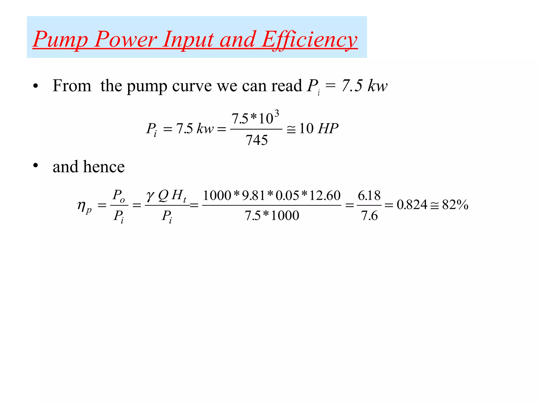 Pump Power Input and Efficiency
• From the pump curve we can read Pi = 7.5 kw
• and hence
P kw HPi = = ≅75
75 10
745
10
3
.
. *
η
γ
p
o
i
t
i
P
P
Q H
P
= = = = = ≅
1000 9 81 0 05 12 60
7 5 1000
618
7 6
0824 82%
* . * . * .
. *
.
.
.
 
