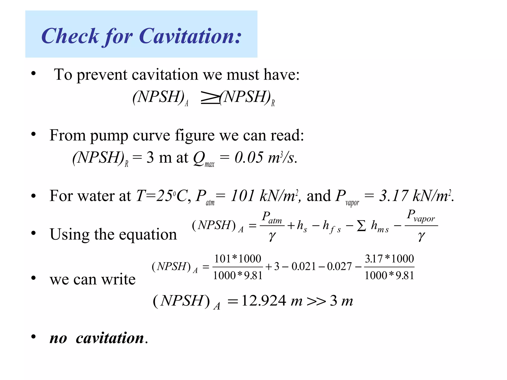 Check for Cavitation:
• To prevent cavitation we must have:
(NPSH)A (NPSH)R
• From pump curve figure we can read:
(NPSH)R = 3 m at Qmax = 0.05 m3
/s.
• For water at T=25o
C, Patm= 101 kN/m2
, and Pvapor = 3.17 kN/m2
.
• Using the equation
• we can write
• no cavitation.
≥
( )NPSH
P
h h h
P
A
atm
s f s ms
vapor
= + − − −∑
γ γ
( )
*
* .
. .
. *
* .
NPSH A = + − − −
101 1000
1000 9 81
3 0 021 0 027
317 1000
1000 9 81
( ) .NPSH m mA = >>12 924 3
 