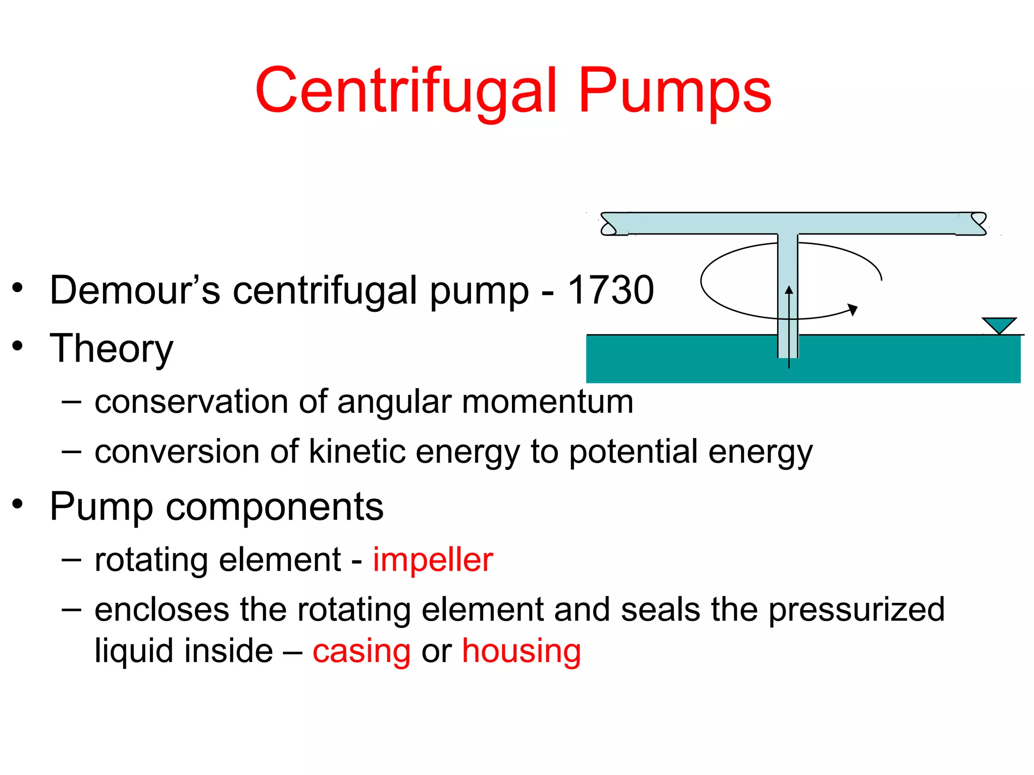 Centrifugal Pumps
• Demour’s centrifugal pump - 1730
• Theory
– conservation of angular momentum
– conversion of kinetic energy to potential energy
• Pump components
– rotating element - impeller
– encloses the rotating element and seals the pressurized
liquid inside – casing or housing
 