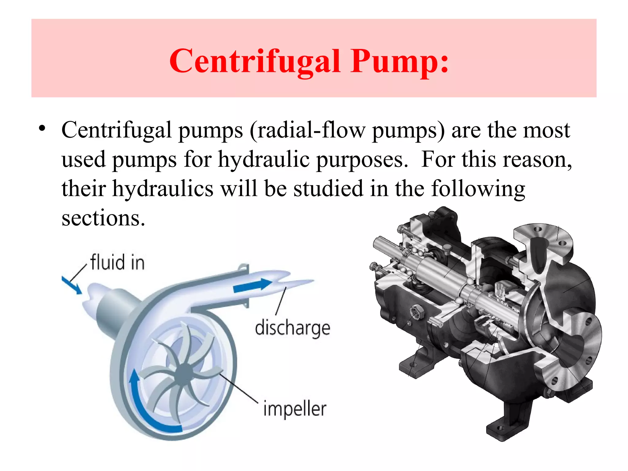 Centrifugal Pump:
• Centrifugal pumps (radial-flow pumps) are the most
used pumps for hydraulic purposes. For this reason,
their hydraulics will be studied in the following
sections.
 