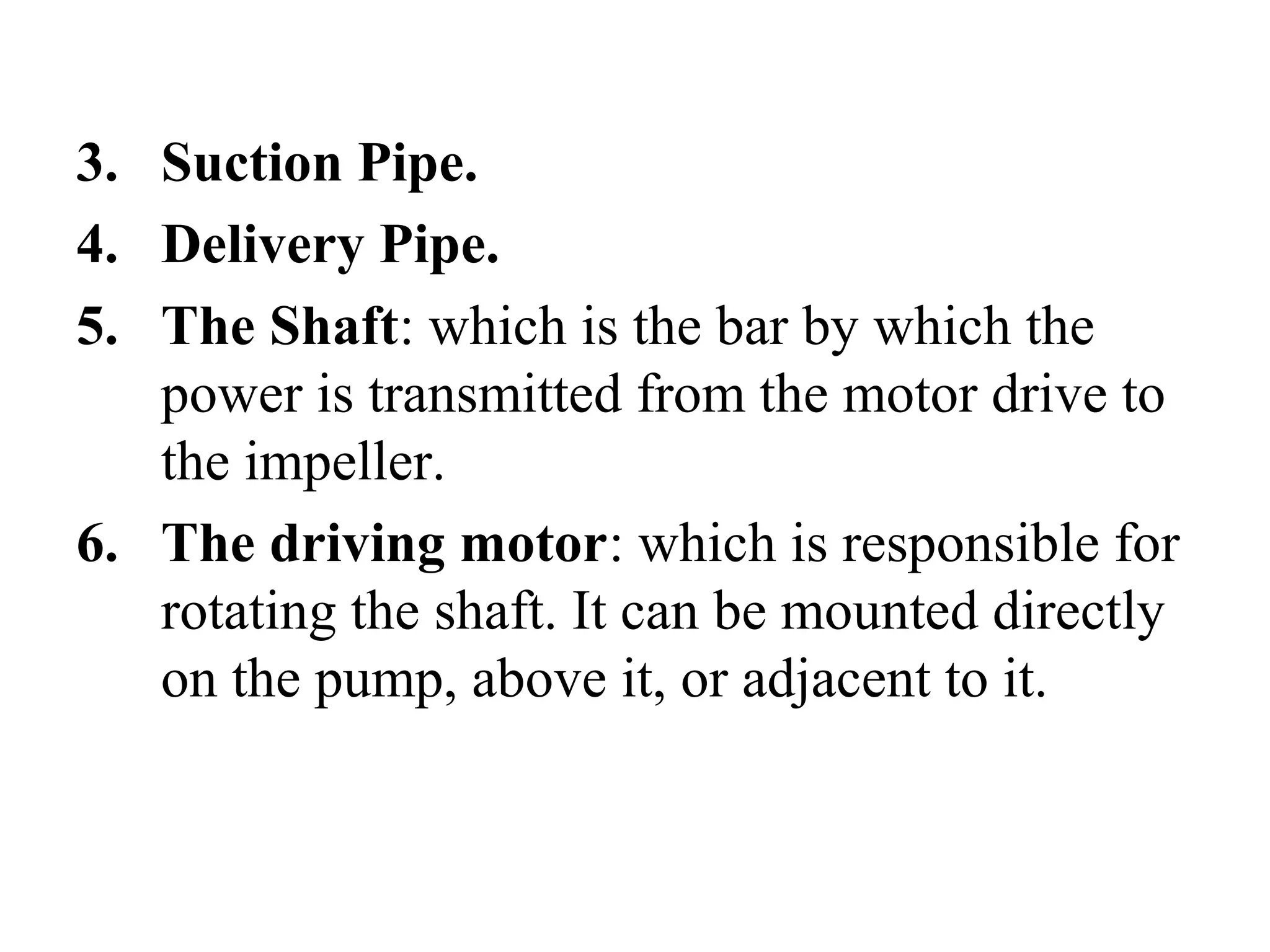 3. Suction Pipe.
4. Delivery Pipe.
5. The Shaft: which is the bar by which the
power is transmitted from the motor drive to
the impeller.
6. The driving motor: which is responsible for
rotating the shaft. It can be mounted directly
on the pump, above it, or adjacent to it.
 