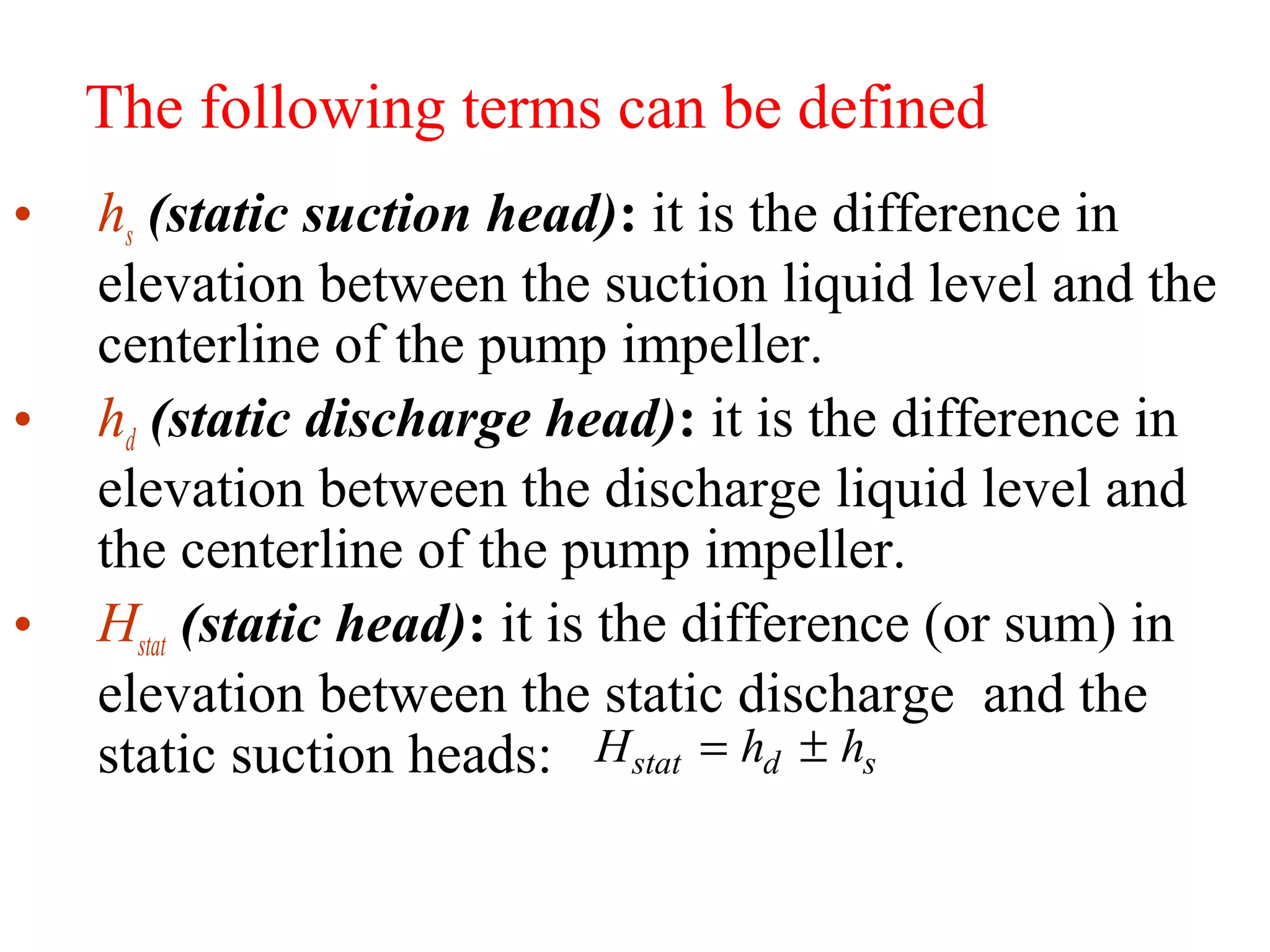 The following terms can be defined
• hs (static suction head): it is the difference in
elevation between the suction liquid level and the
centerline of the pump impeller.
• hd (static discharge head): it is the difference in
elevation between the discharge liquid level and
the centerline of the pump impeller.
• Hstat (static head): it is the difference (or sum) in
elevation between the static discharge and the
static suction heads: H h hstat d s= ±
 