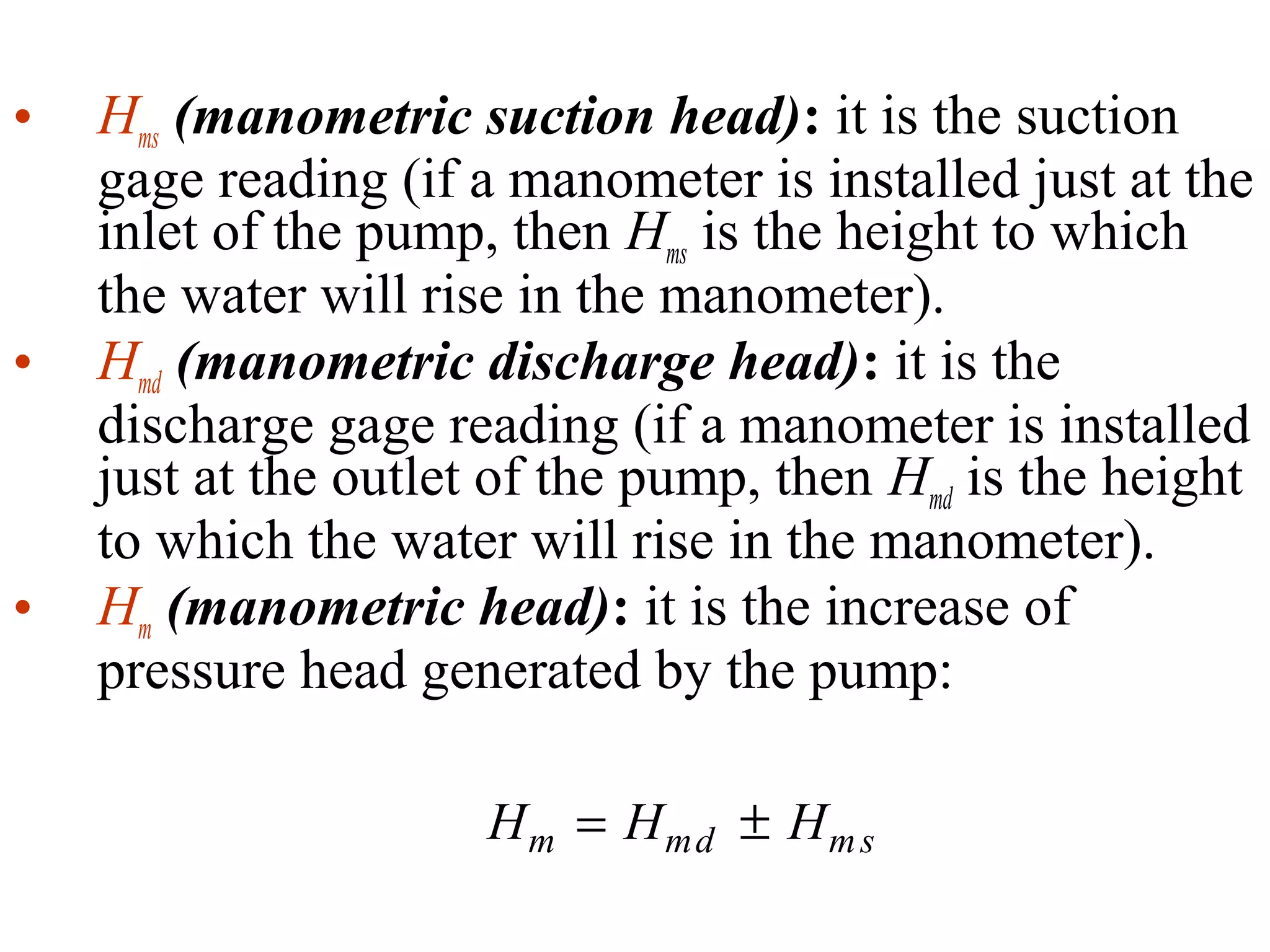 • Hms (manometric suction head): it is the suction
gage reading (if a manometer is installed just at the
inlet of the pump, then Hms is the height to which
the water will rise in the manometer).
• Hmd (manometric discharge head): it is the
discharge gage reading (if a manometer is installed
just at the outlet of the pump, then Hmd is the height
to which the water will rise in the manometer).
• Hm (manometric head): it is the increase of
pressure head generated by the pump:
H H Hm md ms= ±
 