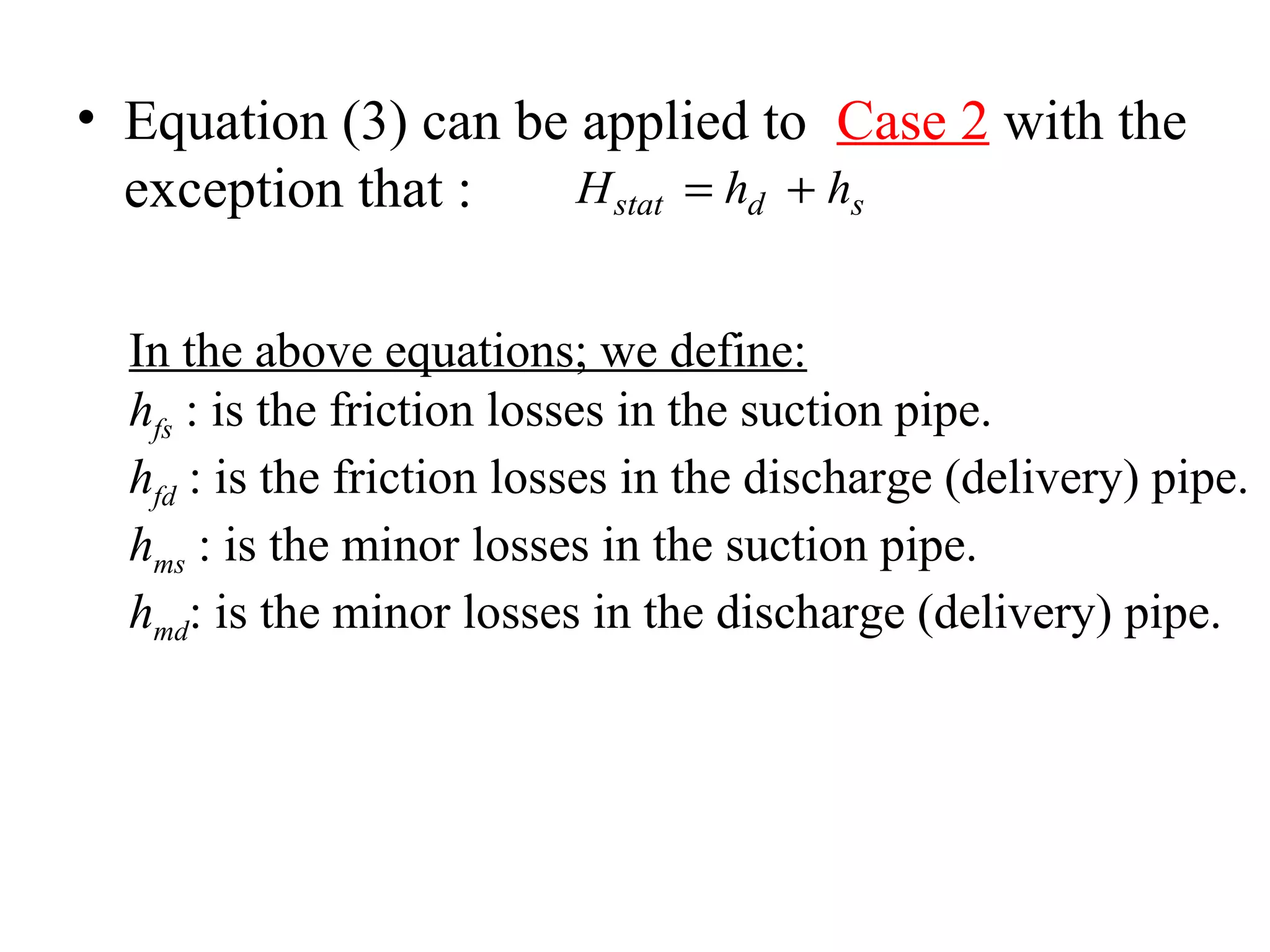 • Equation (3) can be applied to Case 2 with the
exception that : H h hstat d s= +
In the above equations; we define:
hfs : is the friction losses in the suction pipe.
hfd : is the friction losses in the discharge (delivery) pipe.
hms : is the minor losses in the suction pipe.
hmd: is the minor losses in the discharge (delivery) pipe.
 