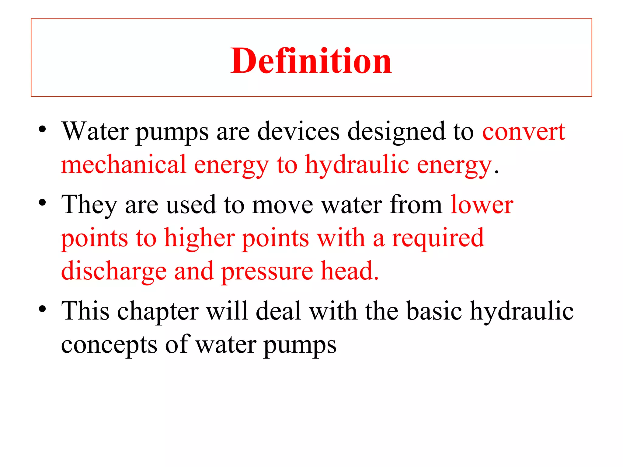 Definition
• Water pumps are devices designed to convert
mechanical energy to hydraulic energy.
• They are used to move water from lower
points to higher points with a required
discharge and pressure head.
• This chapter will deal with the basic hydraulic
concepts of water pumps
 