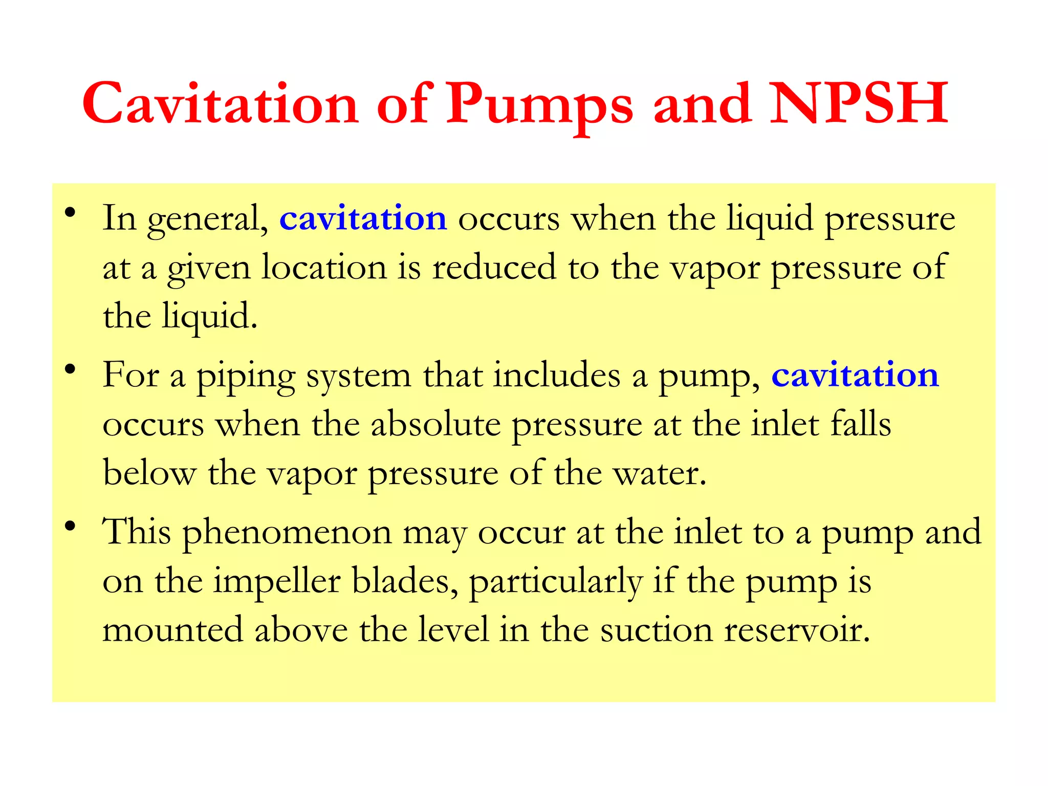Cavitation of Pumps and NPSH
• In general, cavitation occurs when the liquid pressure
at a given location is reduced to the vapor pressure of
the liquid.
• For a piping system that includes a pump, cavitation
occurs when the absolute pressure at the inlet falls
below the vapor pressure of the water.
• This phenomenon may occur at the inlet to a pump and
on the impeller blades, particularly if the pump is
mounted above the level in the suction reservoir.
 
