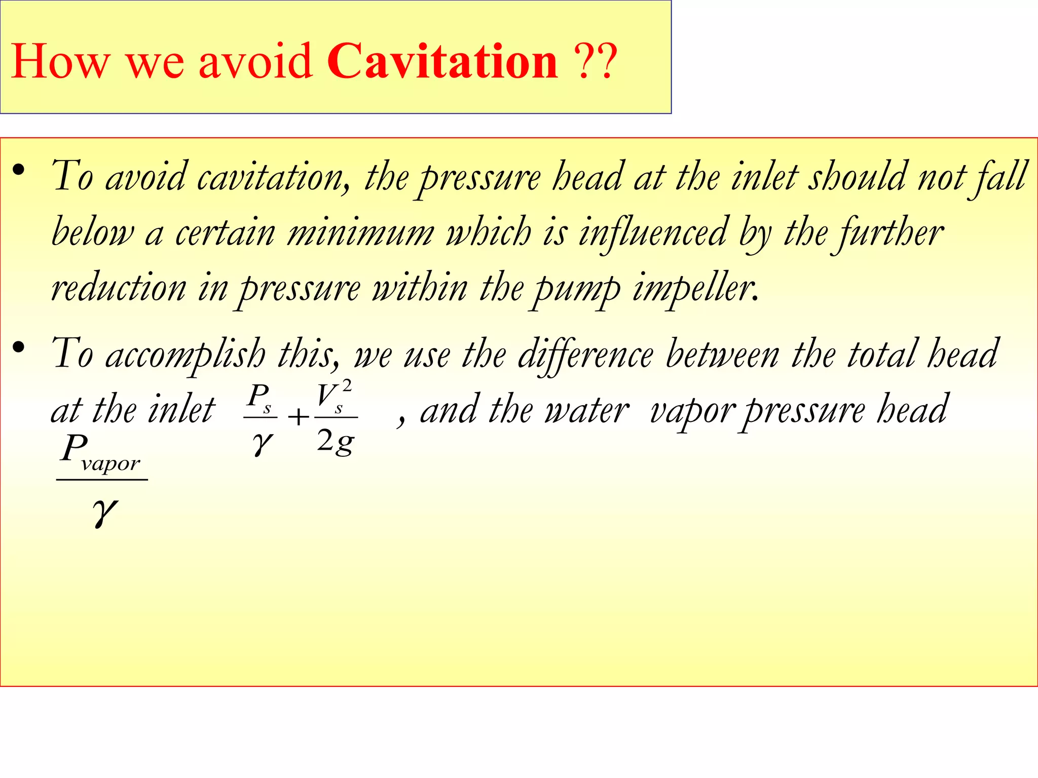 • To avoid cavitation, the pressure head at the inlet should not fall
below a certain minimum which is influenced by the further
reduction in pressure within the pump impeller.
• To accomplish this, we use the difference between the total head
at the inlet , and the water vapor pressure head
g
VP ss
2
2
+
γ
γ
vaporP
How we avoid Cavitation ??
 