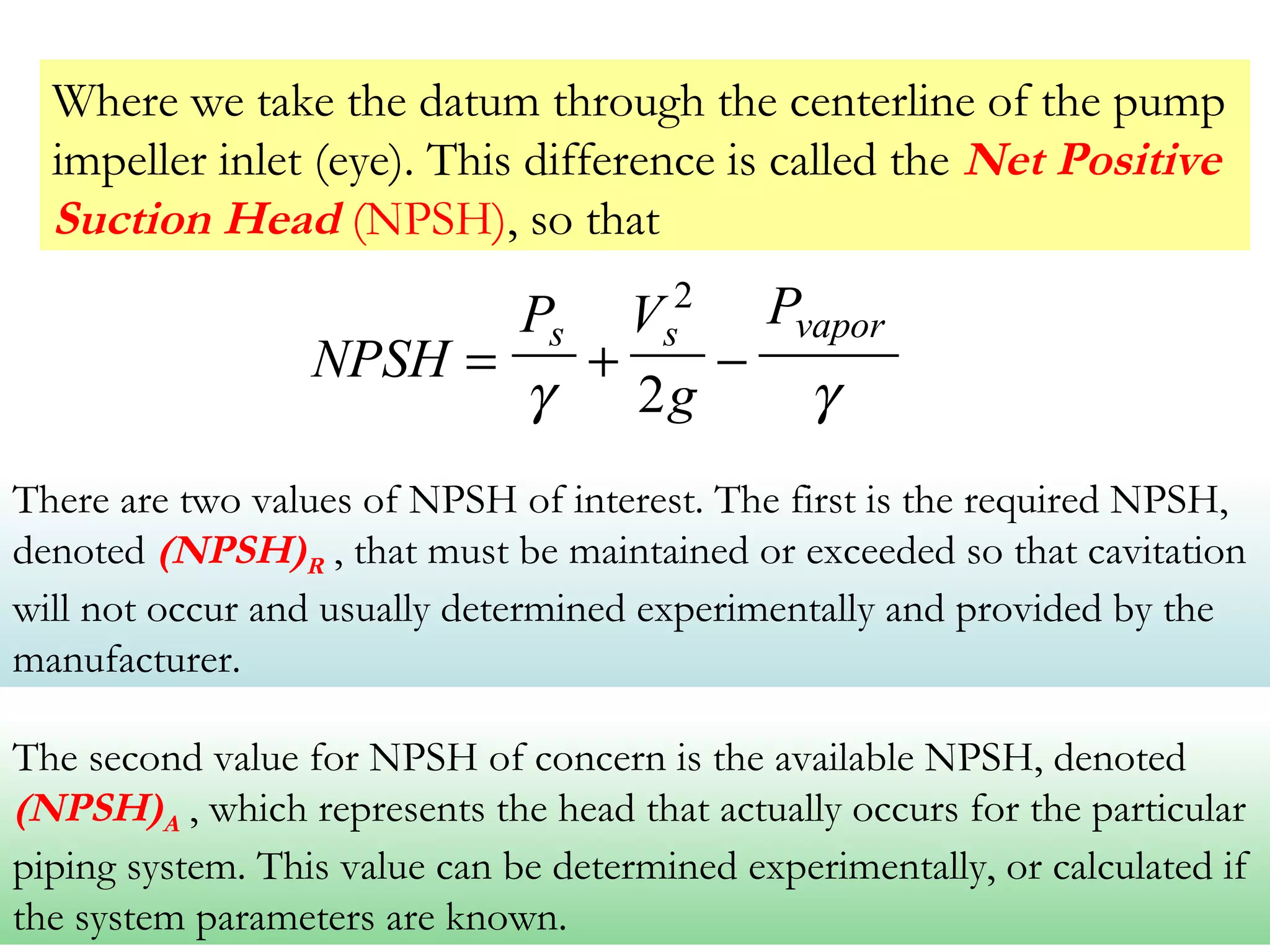 Where we take the datum through the centerline of the pump
impeller inlet (eye). This difference is called the Net Positive
Suction Head (NPSH), so that
NPSH
P V
g
Ps s vapor
= + −
γ γ
2
2
There are two values of NPSH of interest. The first is the required NPSH,
denoted (NPSH)R , that must be maintained or exceeded so that cavitation
will not occur and usually determined experimentally and provided by the
manufacturer.
The second value for NPSH of concern is the available NPSH, denoted
(NPSH)A , which represents the head that actually occurs for the particular
piping system. This value can be determined experimentally, or calculated if
the system parameters are known.
 
