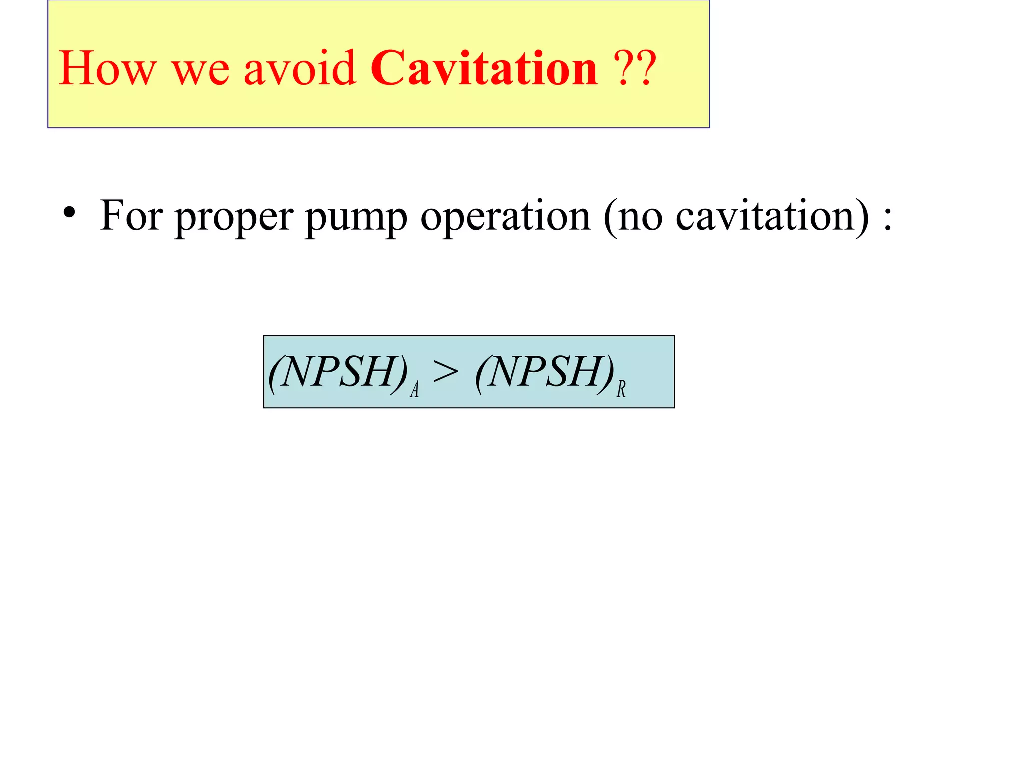 How we avoid Cavitation ??
• For proper pump operation (no cavitation) :
(NPSH)A > (NPSH)R
 