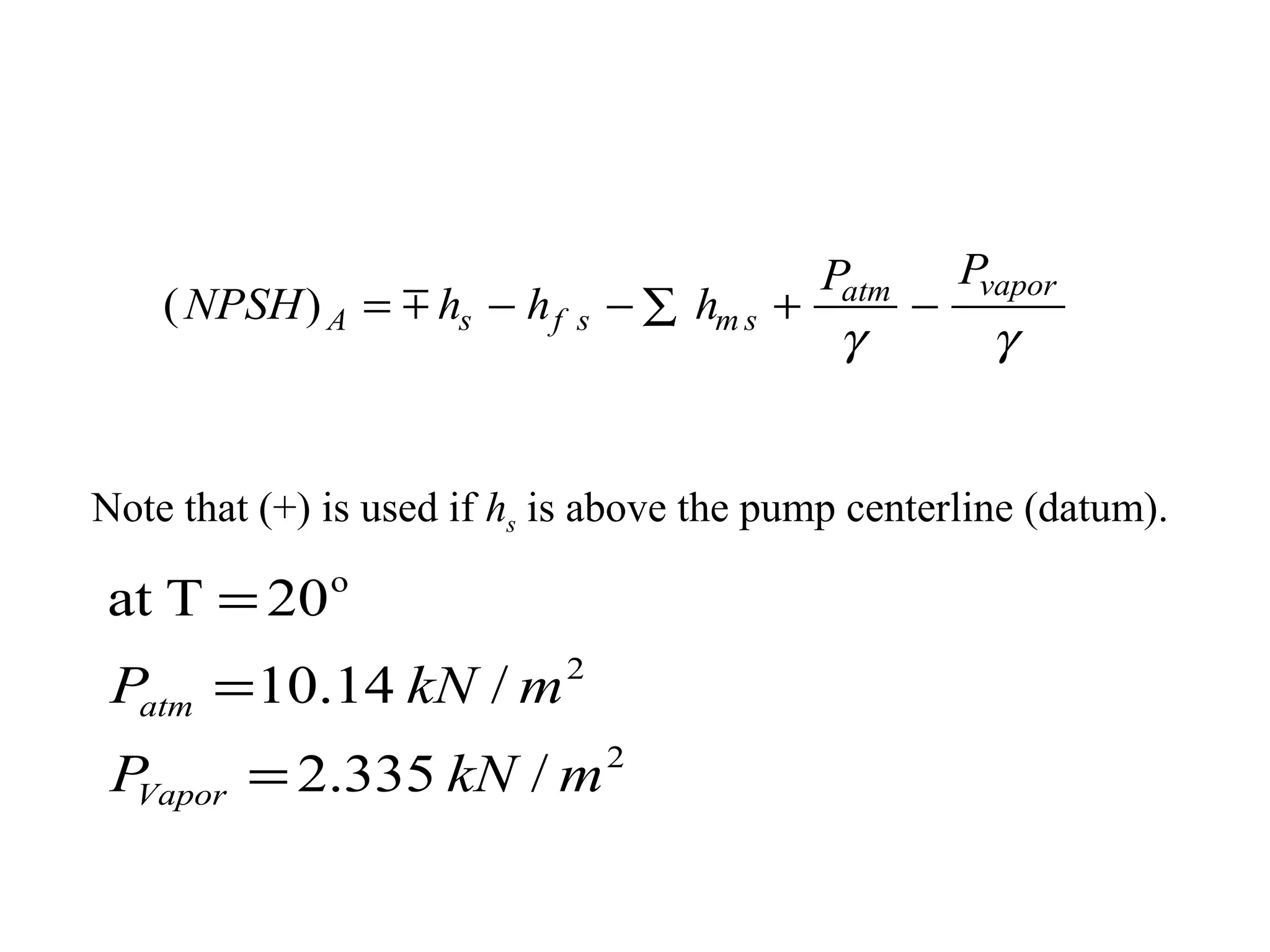 ( )NPSH h h h
P P
A s f s m s
atm vapor
= − − + −∑
γ γ
Note that (+) is used if hs is above the pump centerline (datum).
2
2
o
/335.2
/14.10
20Tat
mkNP
mkNP
Vapor
atm
=
=
=
 