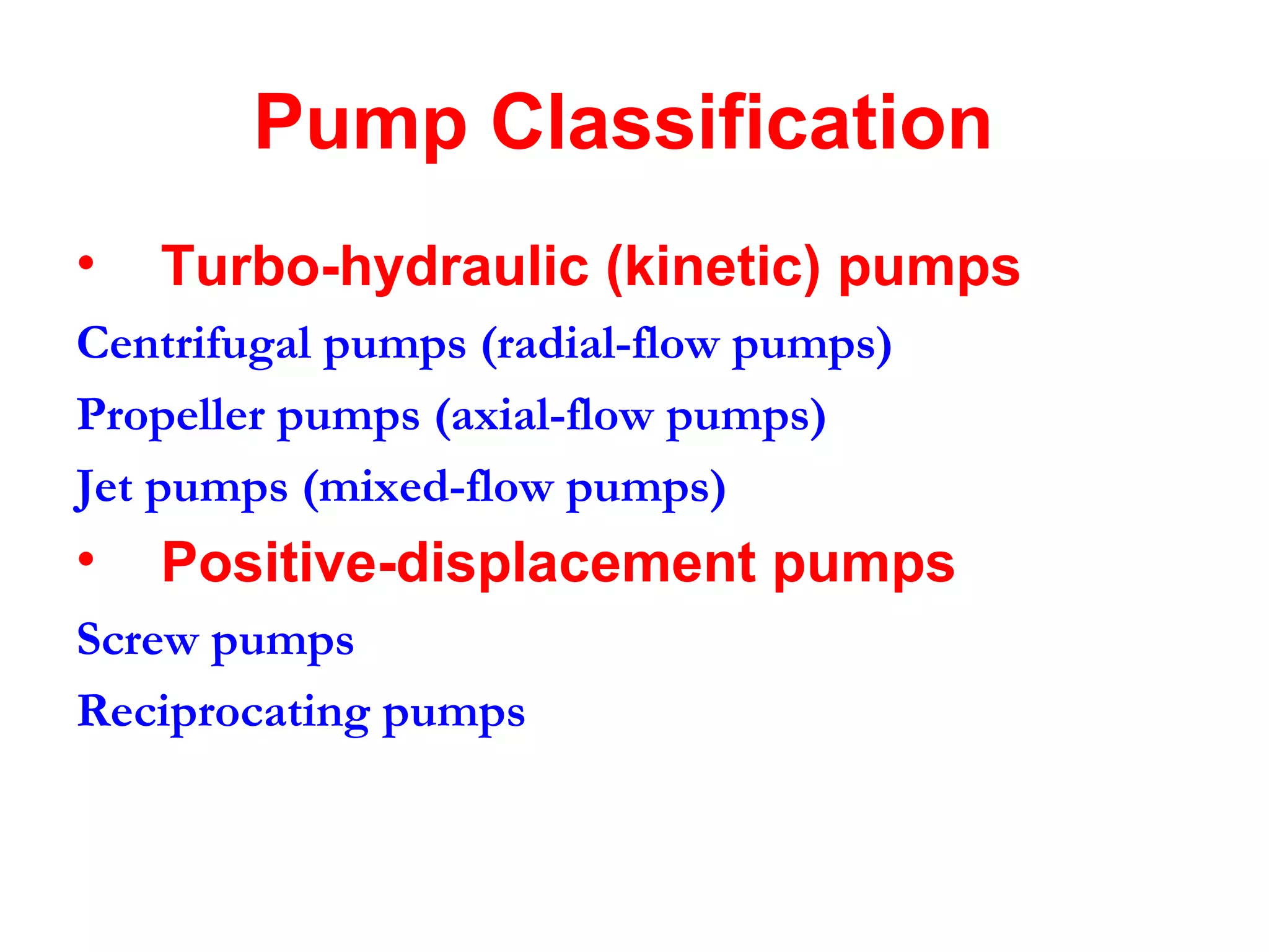 Pump Classification
• Turbo-hydraulic (kinetic) pumps
Centrifugal pumps (radial-flow pumps)
Propeller pumps (axial-flow pumps)
Jet pumps (mixed-flow pumps)
• Positive-displacement pumps
Screw pumps
Reciprocating pumps
 