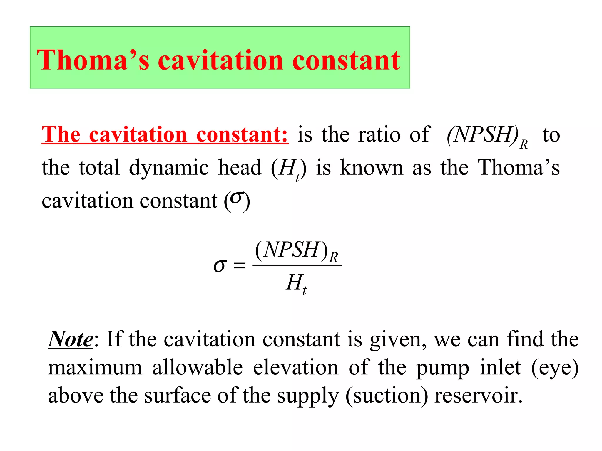 Thoma’s cavitation constant
The cavitation constant: is the ratio of (NPSH)R
to
the total dynamic head (Ht
) is known as the Thoma’s
cavitation constant ( )σ
σ =
( )NPSH
H
R
t
Note: If the cavitation constant is given, we can find the
maximum allowable elevation of the pump inlet (eye)
above the surface of the supply (suction) reservoir.
 