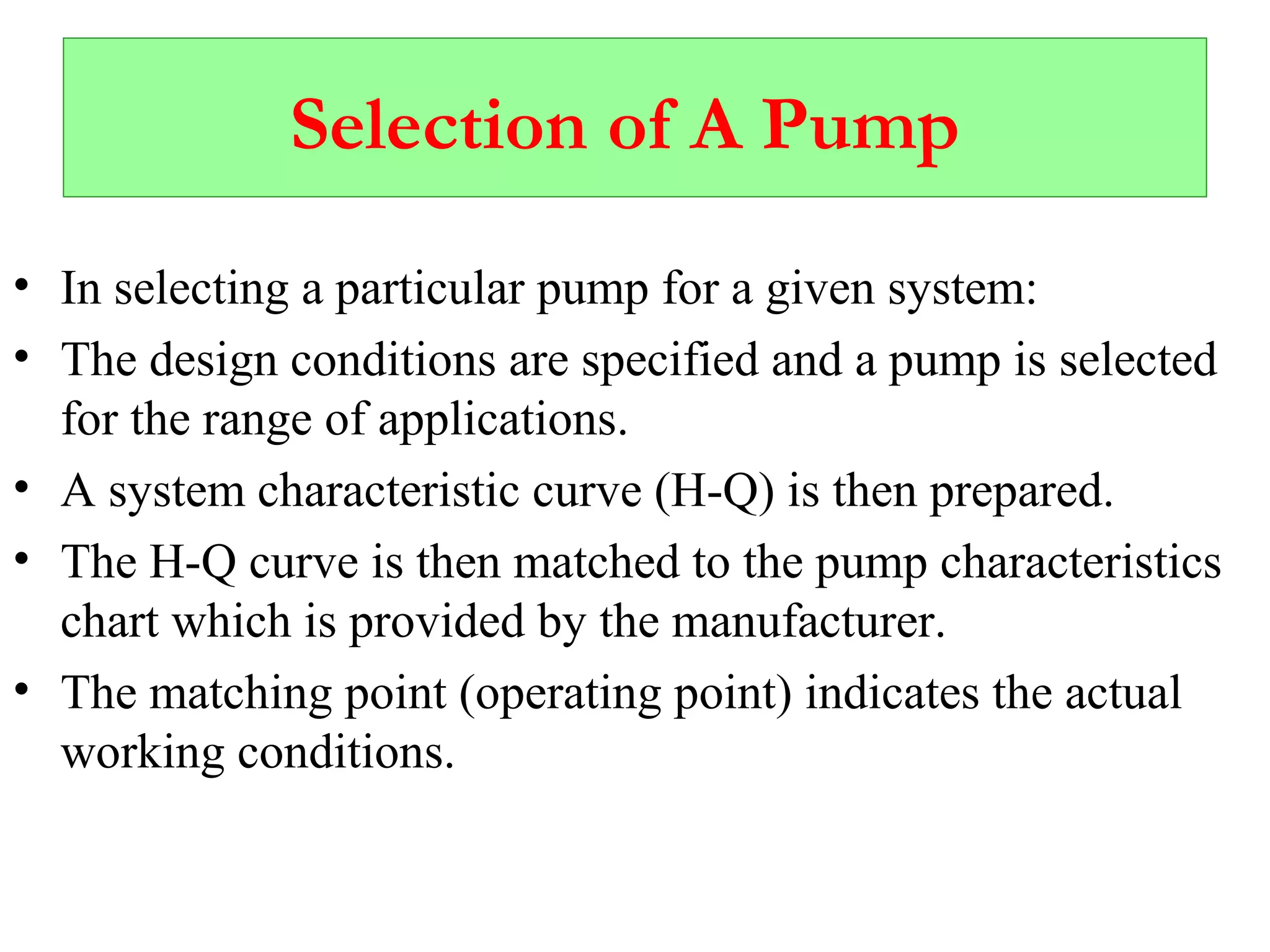 Selection of A Pump
• In selecting a particular pump for a given system:
• The design conditions are specified and a pump is selected
for the range of applications.
• A system characteristic curve (H-Q) is then prepared.
• The H-Q curve is then matched to the pump characteristics
chart which is provided by the manufacturer.
• The matching point (operating point) indicates the actual
working conditions.
 