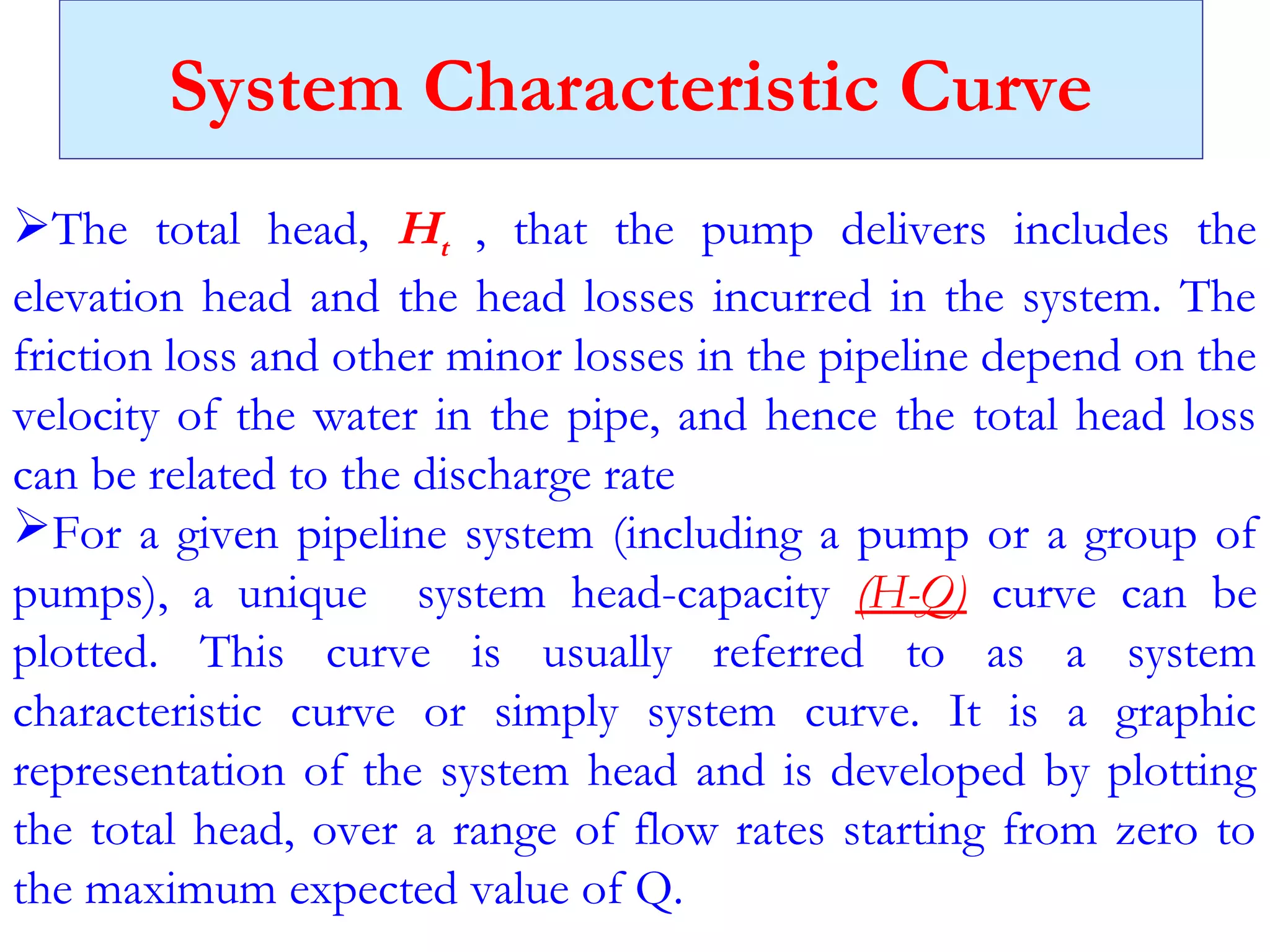 System Characteristic Curve
The total head, Ht , that the pump delivers includes the
elevation head and the head losses incurred in the system. The
friction loss and other minor losses in the pipeline depend on the
velocity of the water in the pipe, and hence the total head loss
can be related to the discharge rate
For a given pipeline system (including a pump or a group of
pumps), a unique system head-capacity (H-Q) curve can be
plotted. This curve is usually referred to as a system
characteristic curve or simply system curve. It is a graphic
representation of the system head and is developed by plotting
the total head, over a range of flow rates starting from zero to
the maximum expected value of Q.
 
