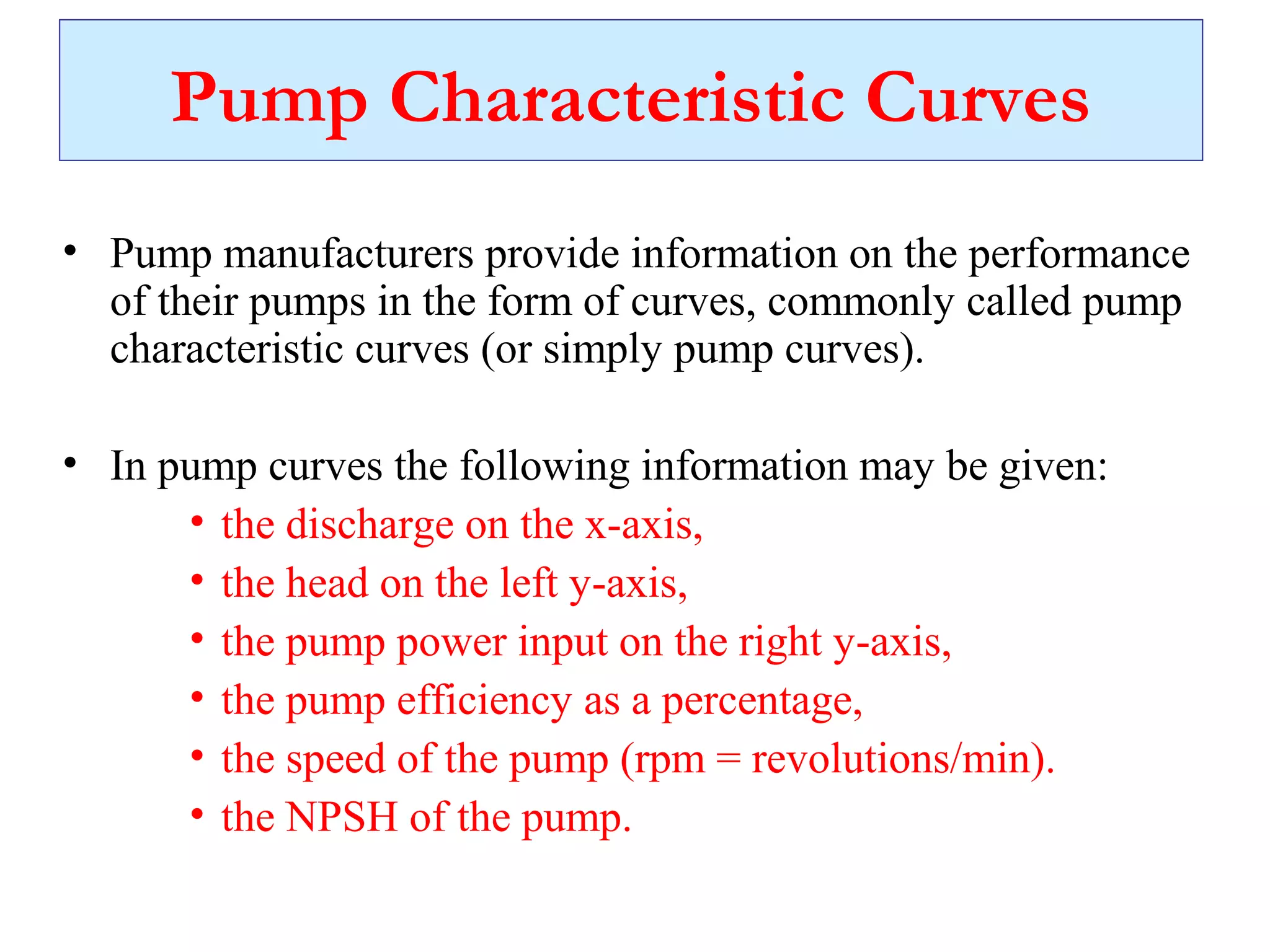 Pump Characteristic Curves
• Pump manufacturers provide information on the performance
of their pumps in the form of curves, commonly called pump
characteristic curves (or simply pump curves).
• In pump curves the following information may be given:
• the discharge on the x-axis,
• the head on the left y-axis,
• the pump power input on the right y-axis,
• the pump efficiency as a percentage,
• the speed of the pump (rpm = revolutions/min).
• the NPSH of the pump.
 