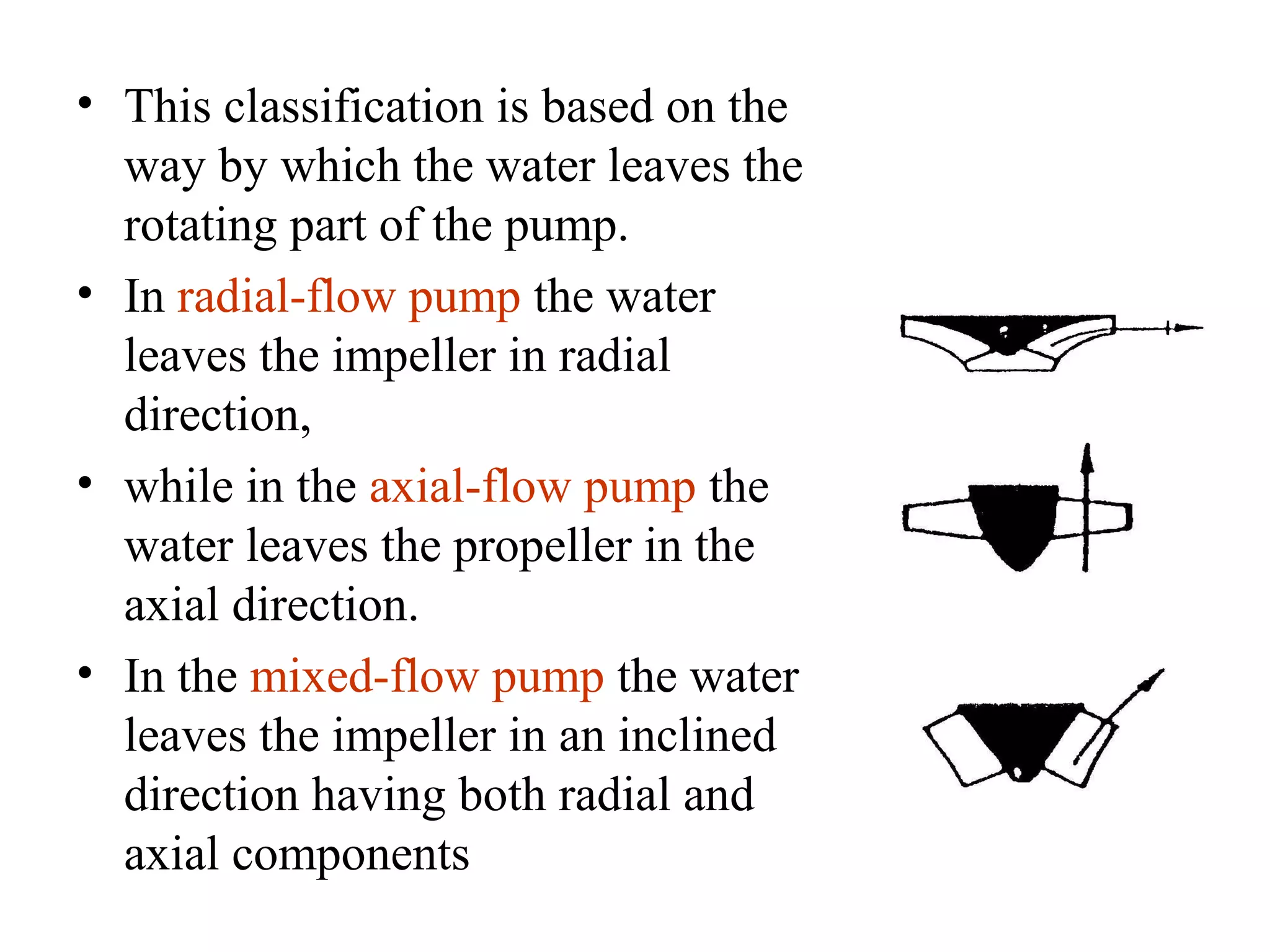 • This classification is based on the
way by which the water leaves the
rotating part of the pump.
• In radial-flow pump the water
leaves the impeller in radial
direction,
• while in the axial-flow pump the
water leaves the propeller in the
axial direction.
• In the mixed-flow pump the water
leaves the impeller in an inclined
direction having both radial and
axial components
 