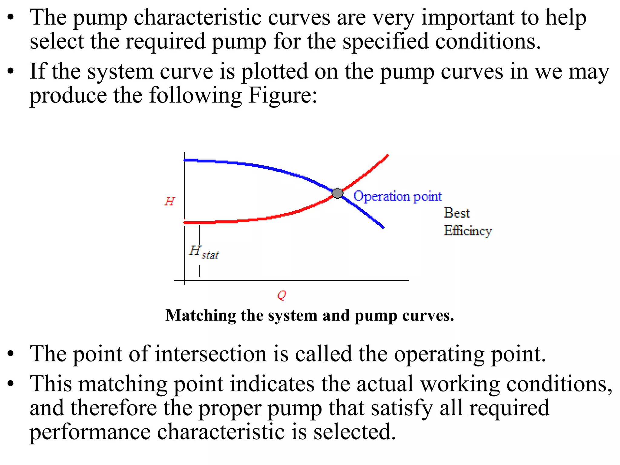• The pump characteristic curves are very important to help
select the required pump for the specified conditions.
• If the system curve is plotted on the pump curves in we may
produce the following Figure:
• The point of intersection is called the operating point.
• This matching point indicates the actual working conditions,
and therefore the proper pump that satisfy all required
performance characteristic is selected.
Matching the system and pump curves.
 