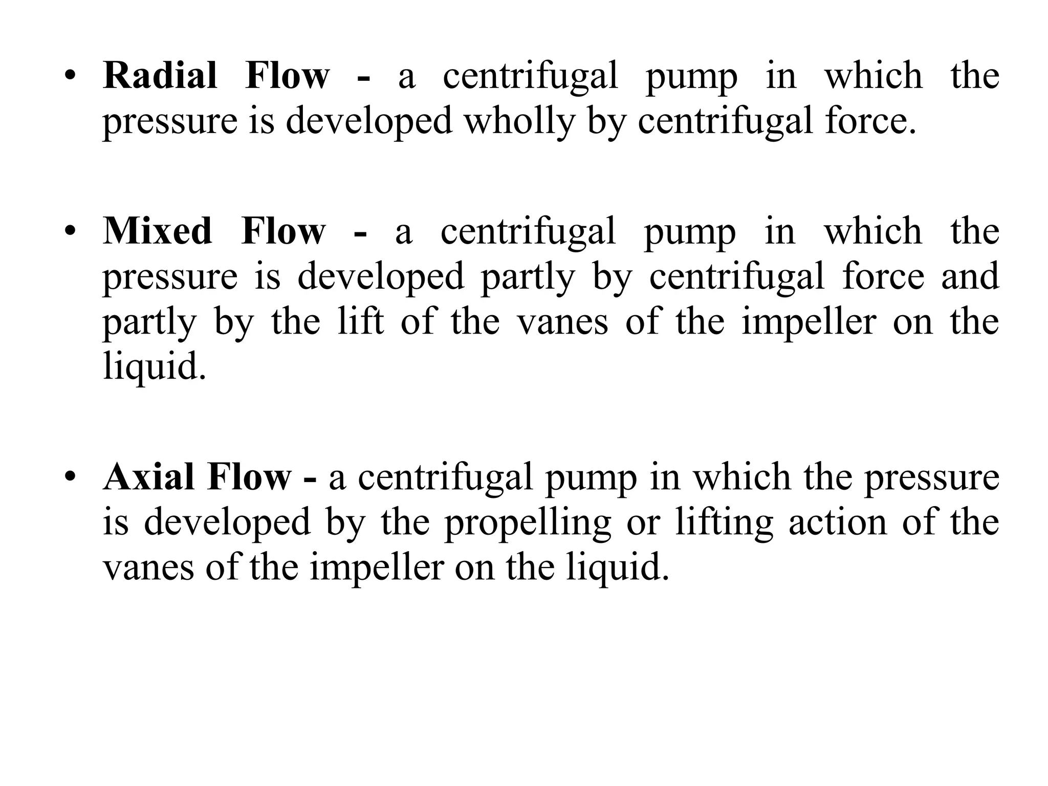• Radial Flow - a centrifugal pump in which the
pressure is developed wholly by centrifugal force.
• Mixed Flow - a centrifugal pump in which the
pressure is developed partly by centrifugal force and
partly by the lift of the vanes of the impeller on the
liquid.
• Axial Flow - a centrifugal pump in which the pressure
is developed by the propelling or lifting action of the
vanes of the impeller on the liquid.
 