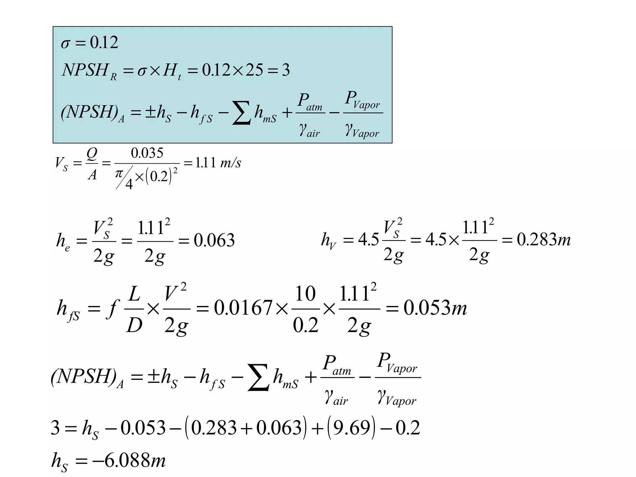 325120
120
=×=×=
=
.HσNPSH
.σ
tR
m.
g
.
.
g
V
.h S
V 2830
2
111
54
2
54
22
=×==0630
2
111
2
22
.
g
.
g
V
h S
e ===
m.
g
.
.
.
g
V
D
L
fhfS 0530
2
111
20
10
01670
2
22
=××=×=
( ) ( )
m.h
....h
γ
P
γ
P
hhh(NPSH)
S
S
Vapor
Vapor
air
atm
mSf SSA
0886
2069.90630283005303
−=
−++−−=
−+−−±= ∑
Vapor
Vapor
air
atm
mSf SSA
γ
P
γ
P
hhh(NPSH) −+−−±= ∑
( )
m/s.
.π
.
A
Q
VS 111
20
4
0350
2
=
×
==
 