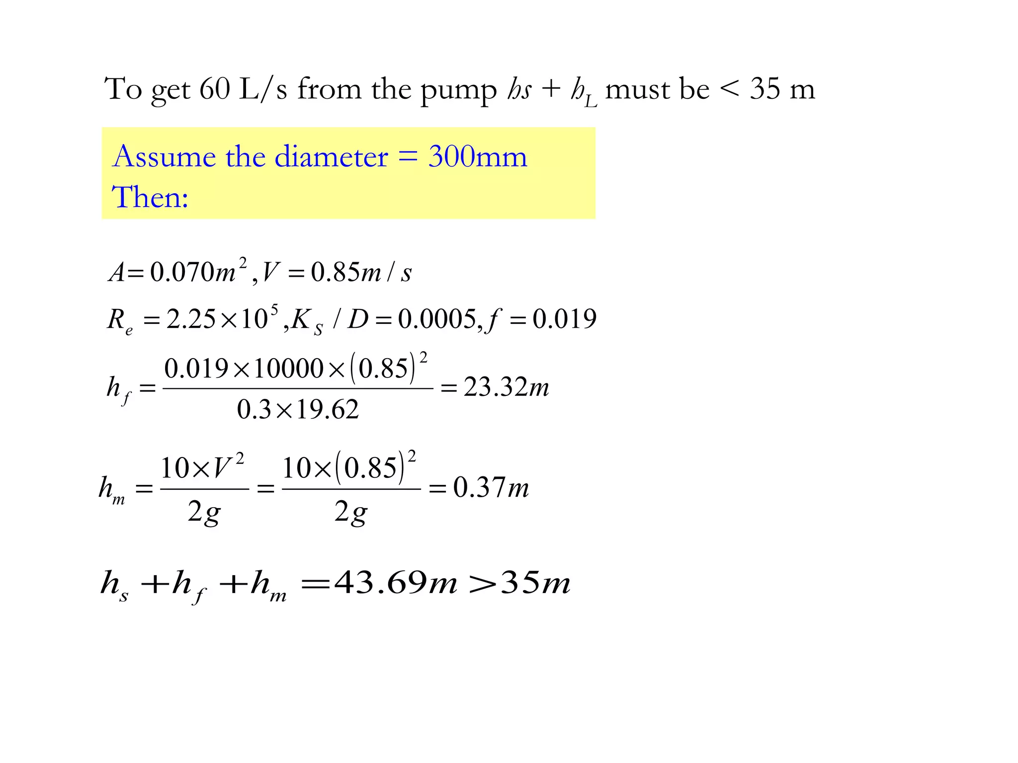 To get 60 L/s from the pump hs + hL must be < 35 m
Assume the diameter = 300mm
Then:
( ) mh
fDKR
smVmA
f
Se
32.23
62.193.0
85.010000019.0
019.0,0005.0/,1025.2
/85.0,070.0
2
5
2
=
×
××
=
==×=
==
( ) m
gg
V
hm 37.0
2
85.010
2
10
22
=
×
=
×
=
mmhhh mfs 3569.43 >=++
 