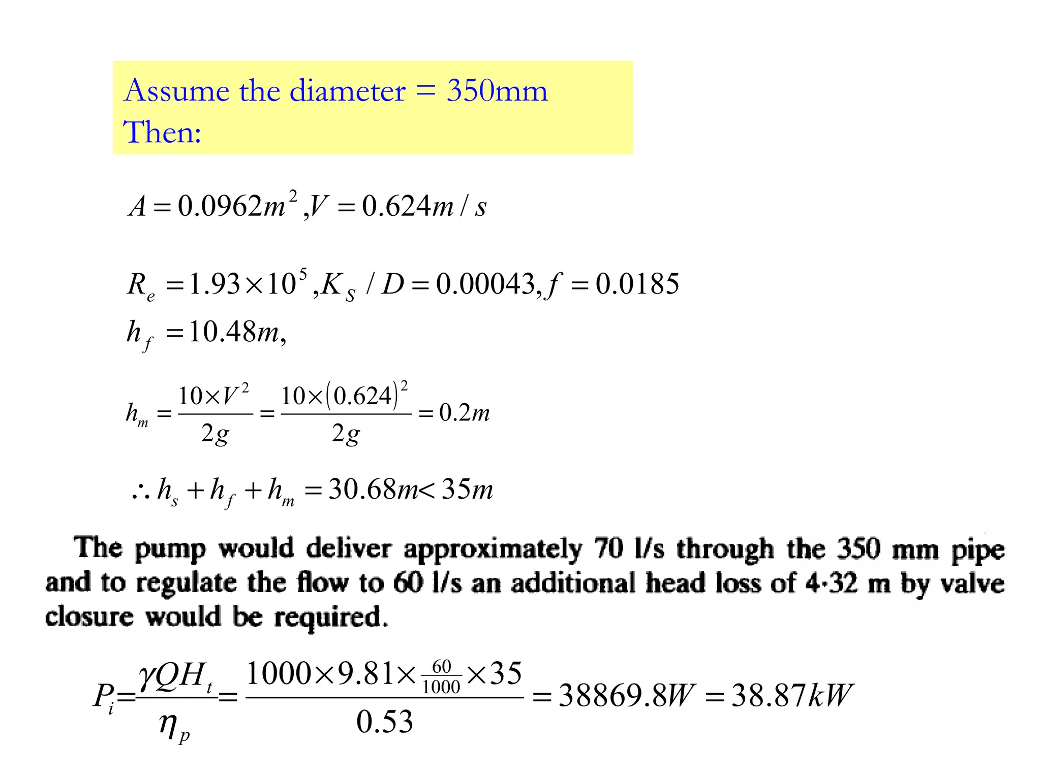 Assume the diameter = 350mm
Then:
smVmA /624.0,0962.0 2
==
,48.10
0185.0,00043.0/,1093.1 5
mh
fDKR
f
Se
=
==×=
( ) m
gg
V
hm 2.0
2
624.010
2
10
22
=
×
=
×
=
mmhhh mfs 3568.30 <=++∴
kWW
HQ
P
p
t
i 87.388.38869
53.0
3581.91000 1000
60
==
×××
==
η
γ
 