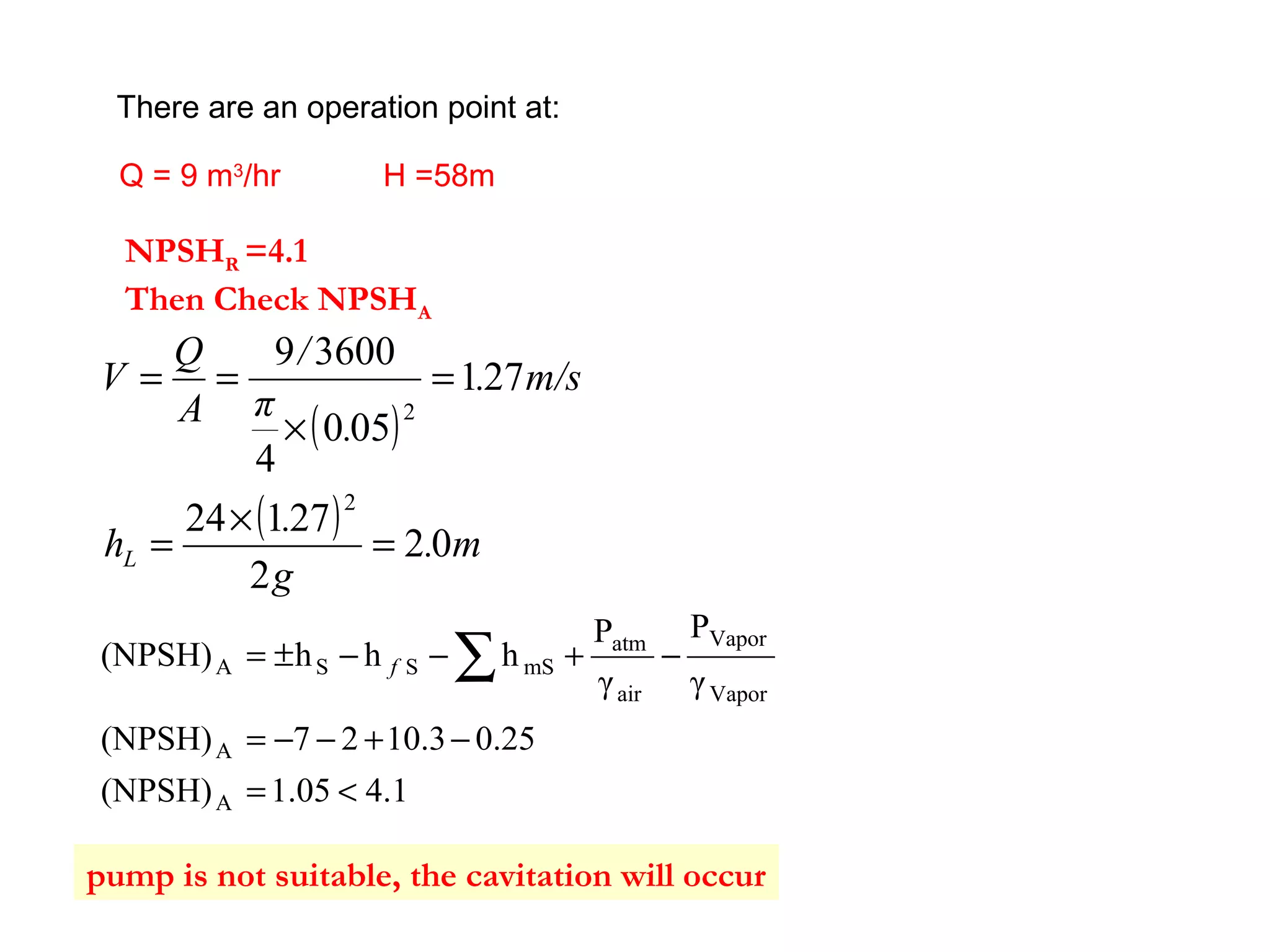 There are an operation point at:
Q = 9 m3
/hr H =58m
NPSHR =4.1
Then Check NPSHA
( )
( ) m.
g
.
h
m/s.
.
π
/
A
Q
V
L 02
2
27124
271
050
4
36009
2
2
=
×
=
=
×
==
4.11.05(NPSH)
0.2510.327(NPSH)
γ
P
γ
P
hhh(NPSH)
A
A
Vapor
Vapor
air
atm
mSSSA
<=
−+−−=
−+−−±= ∑f
pump is not suitable, the cavitation will occur
 
