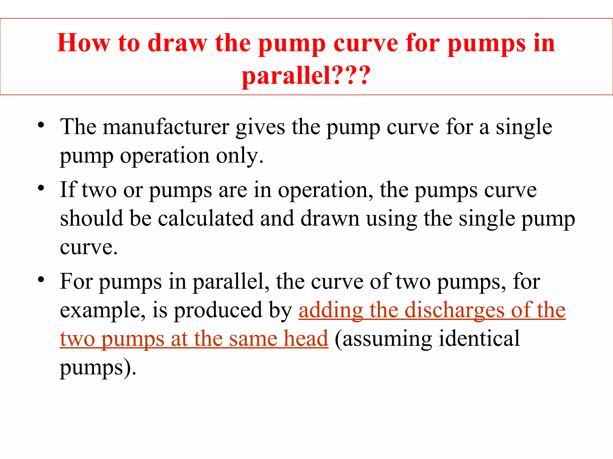 How to draw the pump curve for pumps in
parallel???
• The manufacturer gives the pump curve for a single
pump operation only.
• If two or pumps are in operation, the pumps curve
should be calculated and drawn using the single pump
curve.
• For pumps in parallel, the curve of two pumps, for
example, is produced by adding the discharges of the
two pumps at the same head (assuming identical
pumps).
 