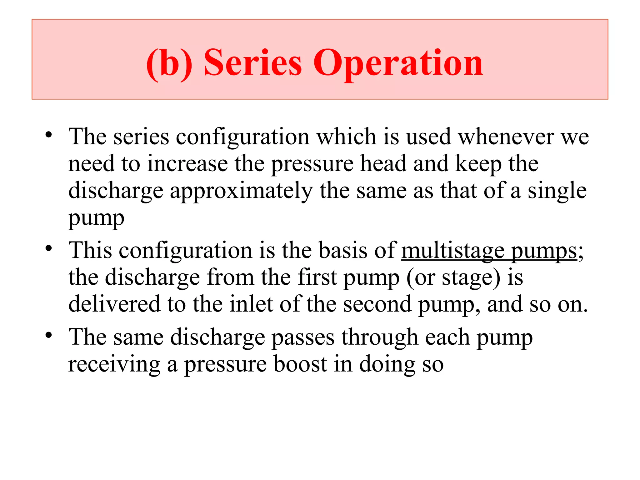 (b) Series Operation
• The series configuration which is used whenever we
need to increase the pressure head and keep the
discharge approximately the same as that of a single
pump
• This configuration is the basis of multistage pumps;
the discharge from the first pump (or stage) is
delivered to the inlet of the second pump, and so on.
• The same discharge passes through each pump
receiving a pressure boost in doing so
 