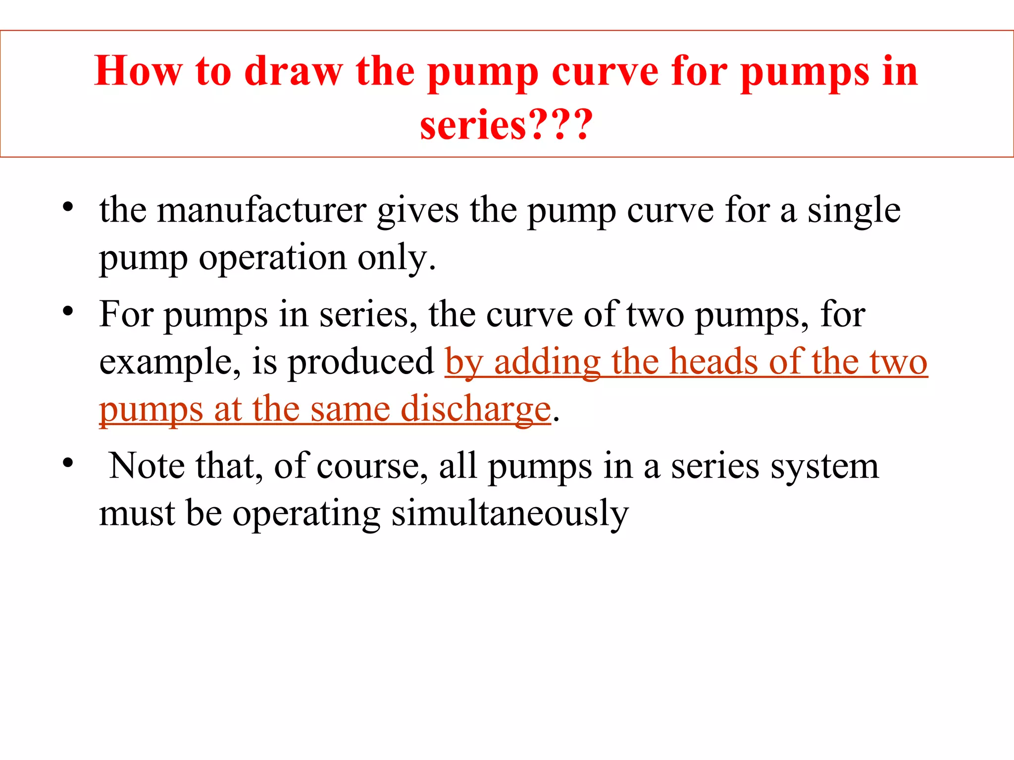 How to draw the pump curve for pumps in
series???
• the manufacturer gives the pump curve for a single
pump operation only.
• For pumps in series, the curve of two pumps, for
example, is produced by adding the heads of the two
pumps at the same discharge.
• Note that, of course, all pumps in a series system
must be operating simultaneously
 