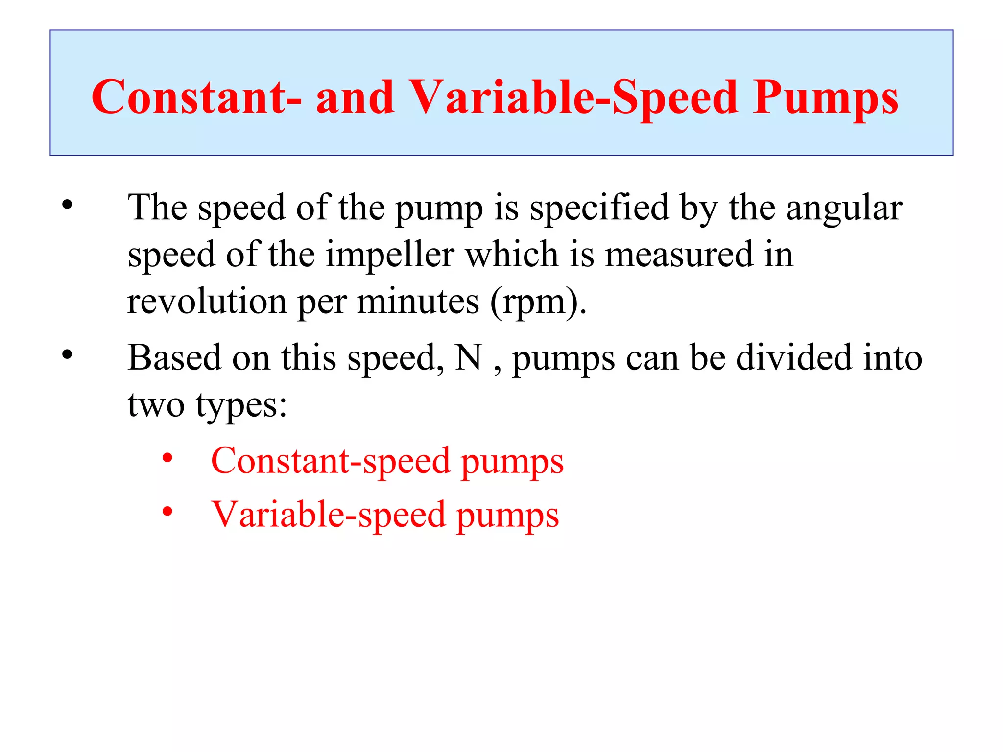 Constant- and Variable-Speed Pumps
• The speed of the pump is specified by the angular
speed of the impeller which is measured in
revolution per minutes (rpm).
• Based on this speed, N , pumps can be divided into
two types:
• Constant-speed pumps
• Variable-speed pumps
 