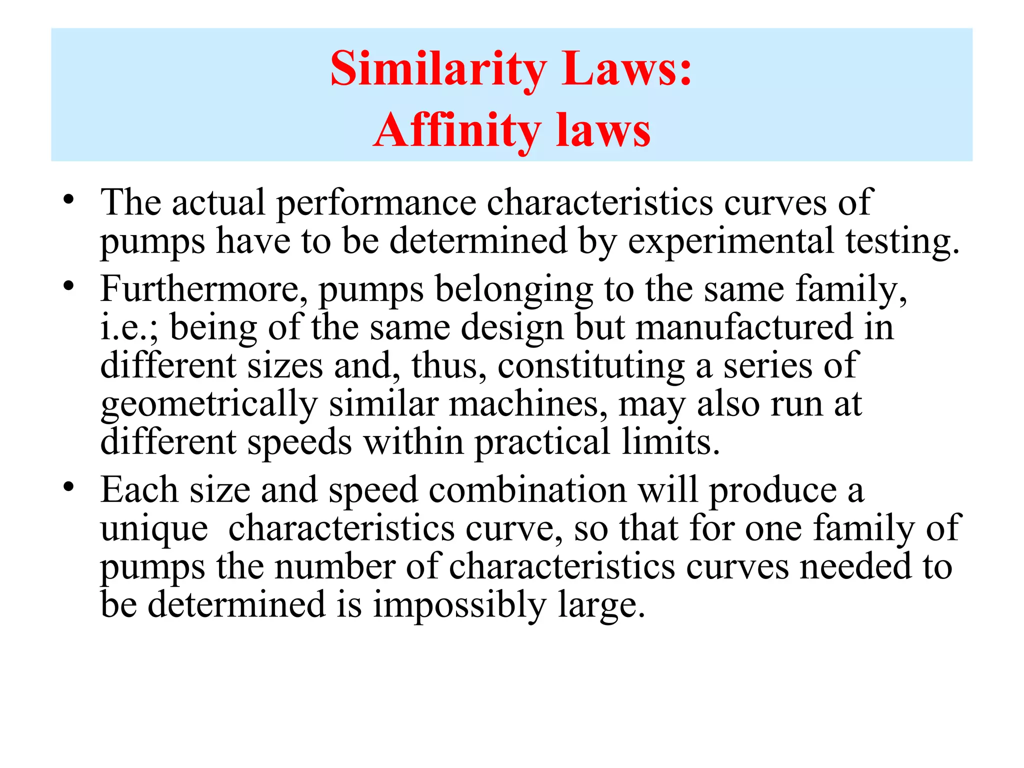 Similarity Laws:
Affinity laws
• The actual performance characteristics curves of
pumps have to be determined by experimental testing.
• Furthermore, pumps belonging to the same family,
i.e.; being of the same design but manufactured in
different sizes and, thus, constituting a series of
geometrically similar machines, may also run at
different speeds within practical limits.
• Each size and speed combination will produce a
unique characteristics curve, so that for one family of
pumps the number of characteristics curves needed to
be determined is impossibly large.
 
