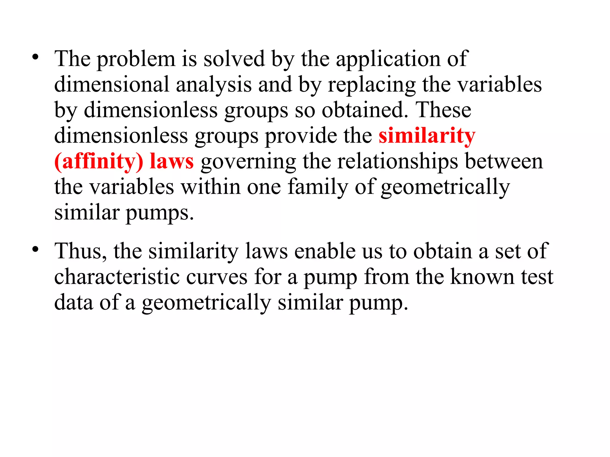 • The problem is solved by the application of
dimensional analysis and by replacing the variables
by dimensionless groups so obtained. These
dimensionless groups provide the similarity
(affinity) laws governing the relationships between
the variables within one family of geometrically
similar pumps.
• Thus, the similarity laws enable us to obtain a set of
characteristic curves for a pump from the known test
data of a geometrically similar pump.
 