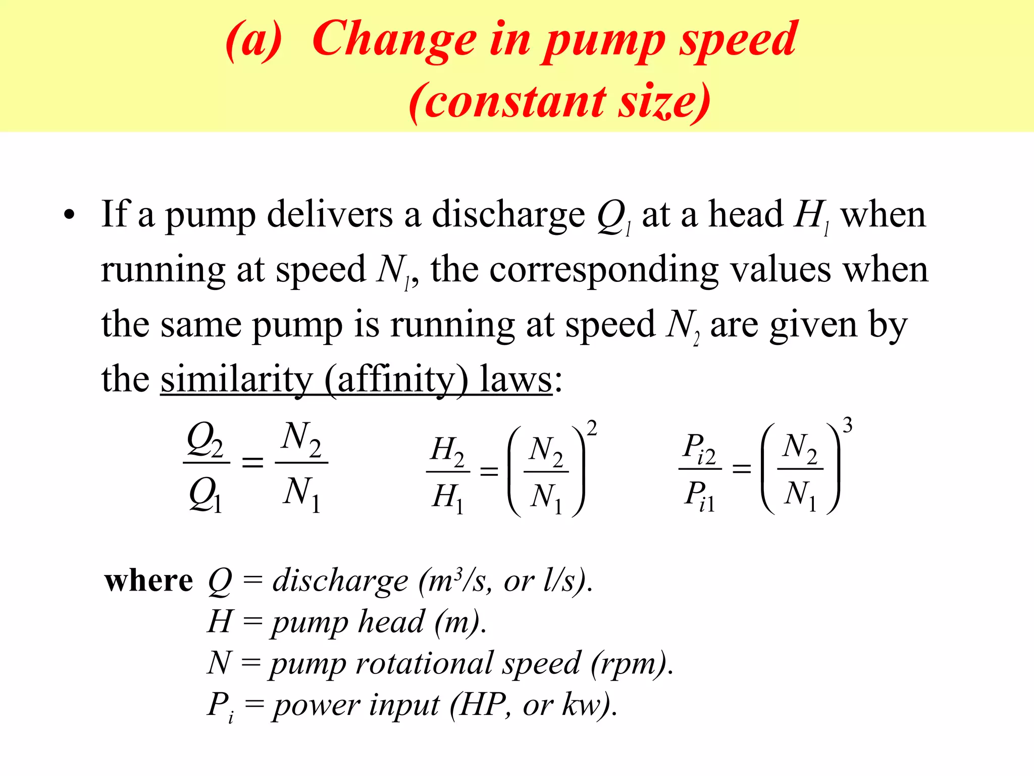 (a) Change in pump speed
(constant size)
• If a pump delivers a discharge Q1 at a head H1 when
running at speed N1, the corresponding values when
the same pump is running at speed N2 are given by
the similarity (affinity) laws:
Q
Q
N
N
2
1
2
1
= H
H
N
N
2
1
2
1
2
=






P
P
N
N
i
i
2
1
2
1
3
=






where Q = discharge (m3
/s, or l/s).
H = pump head (m).
N = pump rotational speed (rpm).
Pi = power input (HP, or kw).
 