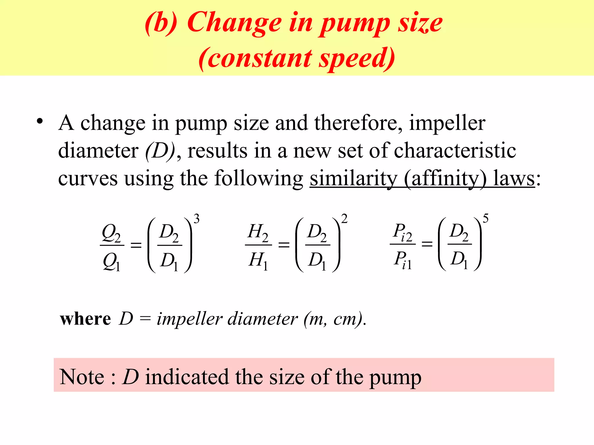 (b) Change in pump size
(constant speed)
• A change in pump size and therefore, impeller
diameter (D), results in a new set of characteristic
curves using the following similarity (affinity) laws:
Q
Q
D
D
2
1
2
1
3
=






H
H
D
D
2
1
2
1
2
=






P
P
D
D
i
i
2
1
2
1
5
=






where D = impeller diameter (m, cm).
Note : D indicated the size of the pump
 