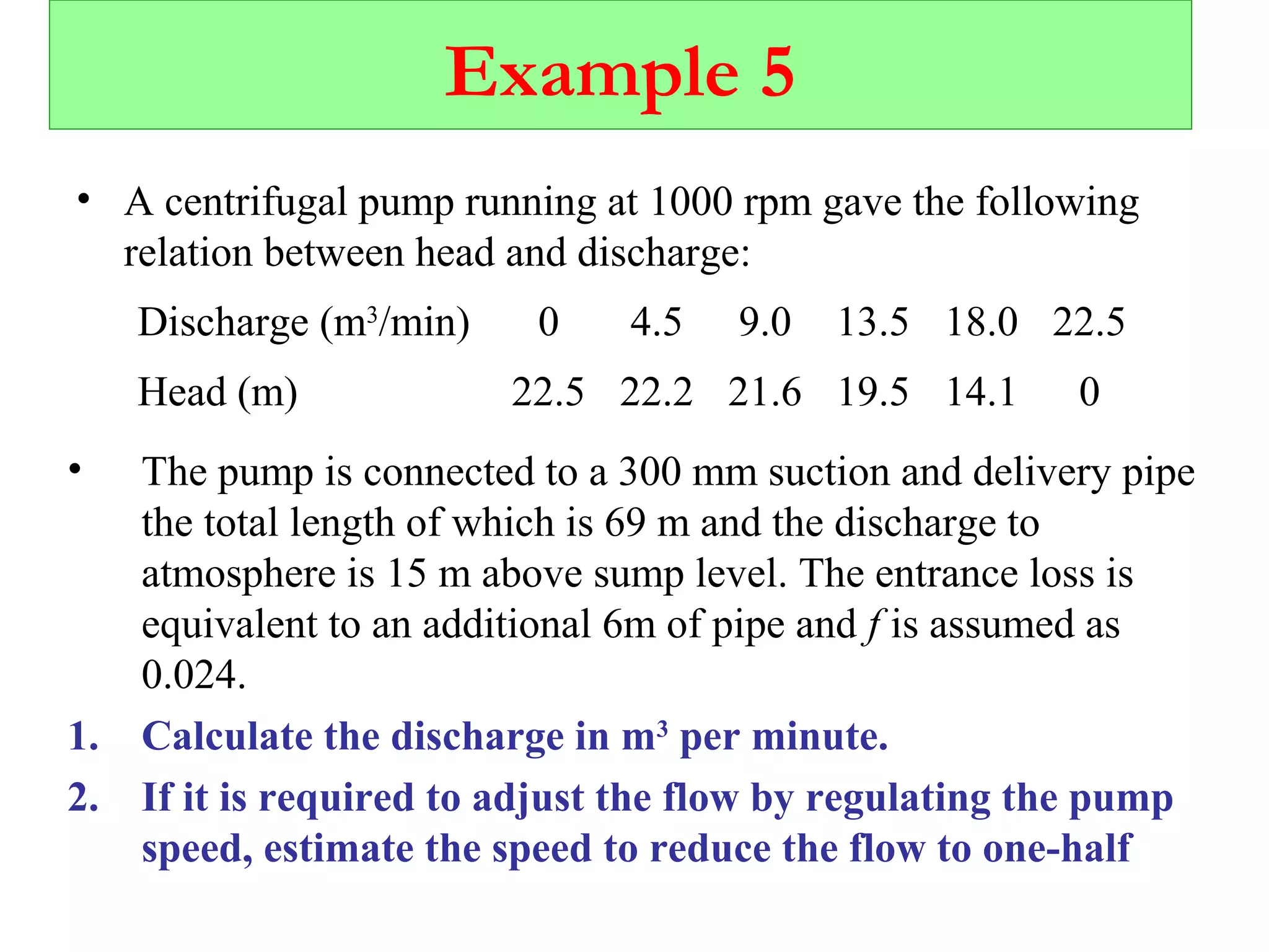 Example 5
• A centrifugal pump running at 1000 rpm gave the following
relation between head and discharge:
Discharge (m3
/min) 0 4.5 9.0 13.5 18.0 22.5
Head (m) 22.5 22.2 21.6 19.5 14.1 0
• The pump is connected to a 300 mm suction and delivery pipe
the total length of which is 69 m and the discharge to
atmosphere is 15 m above sump level. The entrance loss is
equivalent to an additional 6m of pipe and f is assumed as
0.024.
1. Calculate the discharge in m3
per minute.
2. If it is required to adjust the flow by regulating the pump
speed, estimate the speed to reduce the flow to one-half
 