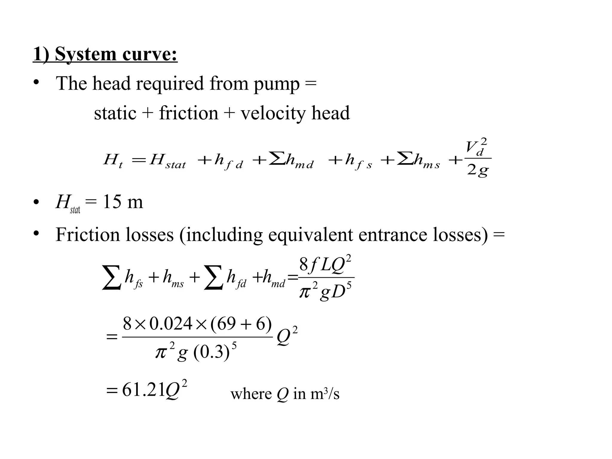 1) System curve:
• The head required from pump =
static + friction + velocity head
• Hstat = 15 m
• Friction losses (including equivalent entrance losses) =
H H h h h h
V
gt stat f d md f s m s
d
= + +∑ + + +∑
2
2
52
2
8
Dg
QLf
hhhh mdfdmsfs
π
=+++∑ ∑
2
52
)3.0(
)669(024.08
Q
gπ
+××
=
2
21.61 Q= where Q in m3
/s
 