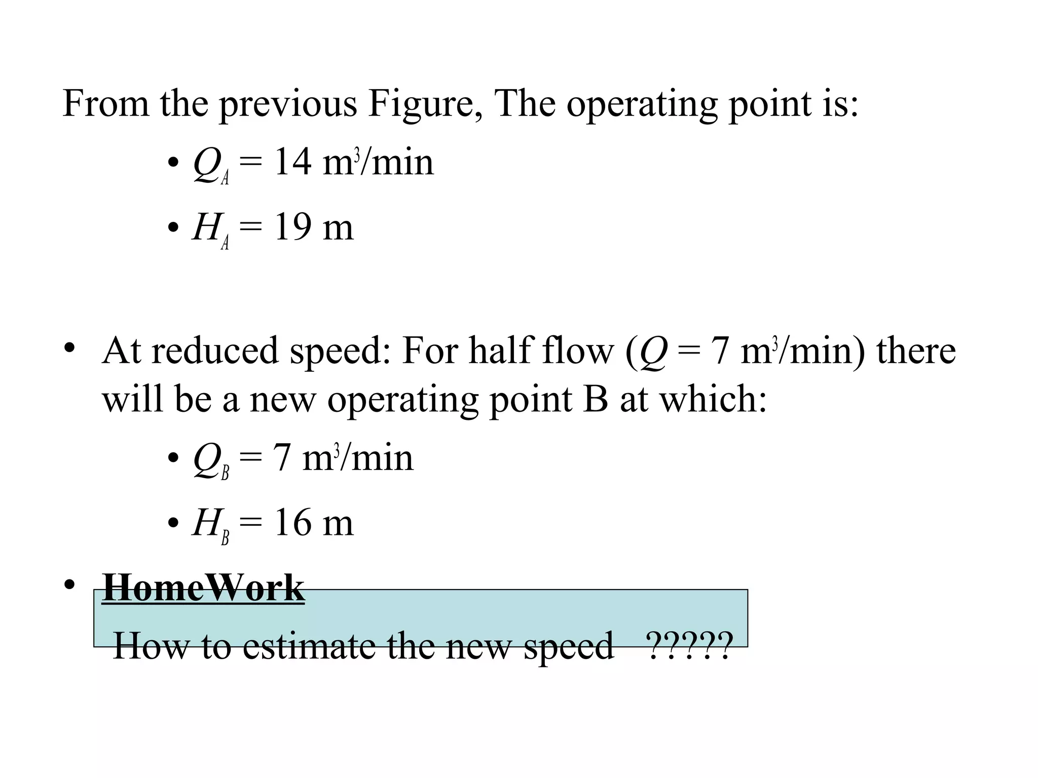 From the previous Figure, The operating point is:
• QA = 14 m3
/min
• HA = 19 m
• At reduced speed: For half flow (Q = 7 m3
/min) there
will be a new operating point B at which:
• QB = 7 m3
/min
• HB = 16 m
• HomeWork
How to estimate the new speed ?????
 