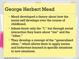6Copyright ©2013 W.W. Norton, Inc.
George Herbert Mead
• Mead developed a theory about how the
social self develops over t...