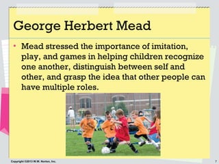 7Copyright ©2013 W.W. Norton, Inc.
George Herbert Mead
• Mead stressed the importance of imitation,
play, and games in hel...