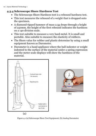 10 J3022 Material Technology 1
4.3.4 Scleroscope Shore Hardness Test
 The Scleroscope Shore Hardness test is a rebound hardness test.
 This test measures the rebound of a weight that is dropped onto
the specimen.
 A diamond-tipped hammer of mass 2.5g drops through a height
of 250mm, the height of the first rebound indicates the hardness
on a 140 division scale.
 This test suitable to measure a very hard metal. It is small and
portable. Also suitable to measure the elasticity of rubbers.
 The Shore value for rubber and plastic determine by using a small
equipment known as Durometer.
 Durometer is a hand appliance where the ball indenter or weight
indented to the surface of the material under a spring expression
and the meter scale displays will show the hardness of the
material.
(b)
(a)
Figure 4.1 (a) Scleroscope Shore Test Equipment; (b) Analog Durometer
 