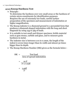 11 J3022 Material Technology 1
4.3.5 Knoop Hardness Test
 Principle :
To determine the hardness over very small areas or the hardness of
certain micro-constituents for identification purposes.
Requires the use of extremely low loads, careful surface
preparation of the specimen and measurement of indentation at
higher magnification.
 The Knoop indenter is a diamond ground to a pyramidal form that
produces a diamond-shaped indentation with the long and short
diagonals by using 25g to 5kg of loads.
 It is suitable to test small and thinner specimen, brittle material
such as gem stones, carbide and glass, and to measure grain
hardness in metal.
 The indenter size is between 0.01 to 0.1mm, the length of the
indent is seven times longer than its width and almost 30 times
bigger than its depth.
 The Knoop Hardness Number (HK) given as the formula below :
HK = Test load
Area of spread indentation
= 10 F
I2 x 7.028
= 1.42F
I2
 