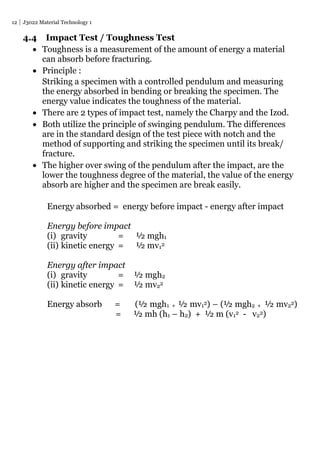 12 J3022 Material Technology 1
4.4 Impact Test / Toughness Test
 Toughness is a measurement of the amount of energy a material
can absorb before fracturing.
 Principle :
Striking a specimen with a controlled pendulum and measuring
the energy absorbed in bending or breaking the specimen. The
energy value indicates the toughness of the material.
 There are 2 types of impact test, namely the Charpy and the Izod.
 Both utilize the principle of swinging pendulum. The differences
are in the standard design of the test piece with notch and the
method of supporting and striking the specimen until its break/
fracture.
 The higher over swing of the pendulum after the impact, are the
lower the toughness degree of the material, the value of the energy
absorb are higher and the specimen are break easily.
Energy absorbed = energy before impact - energy after impact
Energy before impact
(i) gravity = ½ mgh1
(ii) kinetic energy = ½ mv12
Energy after impact
(i) gravity = ½ mgh2
(ii) kinetic energy = ½ mv22
Energy absorb = (½ mgh1 + ½ mv12) – (½ mgh2 + ½ mv22)
= ½ mh (h1 – h2) + ½ m (v12 - v22)
 