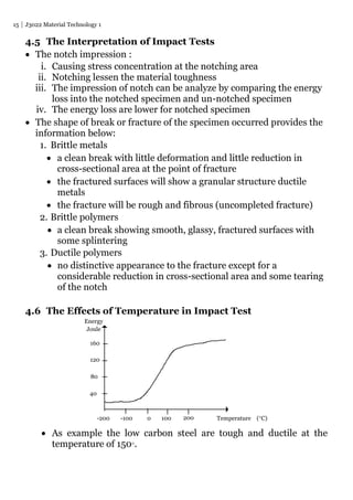 15 J3022 Material Technology 1
4.5 The Interpretation of Impact Tests
 The notch impression :
i. Causing stress concentration at the notching area
ii. Notching lessen the material toughness
iii. The impression of notch can be analyze by comparing the energy
loss into the notched specimen and un-notched specimen
iv. The energy loss are lower for notched specimen
 The shape of break or fracture of the specimen occurred provides the
information below:
1. Brittle metals
 a clean break with little deformation and little reduction in
cross-sectional area at the point of fracture
 the fractured surfaces will show a granular structure ductile
metals
 the fracture will be rough and fibrous (uncompleted fracture)
2. Brittle polymers
 a clean break showing smooth, glassy, fractured surfaces with
some splintering
3. Ductile polymers
 no distinctive appearance to the fracture except for a
considerable reduction in cross-sectional area and some tearing
of the notch
4.6 The Effects of Temperature in Impact Test
 As example the low carbon steel are tough and ductile at the
temperature of 150.
160
120
80
40
Energy
Joule
-100-200 0 200100 Temperature (C)
 