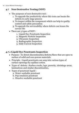 16 J3022 Material Technology 1
4.7 Non-Destructive Testing (NDT)
 The purposes of non-destructive test :
1. To upgrade the productivity where this tests can locate the
defects in early stage process
2. To inspect within the component which can help in quality
control and safety precaution
3. To upgrade the serviceability where defects can lessen the
service life
 There are 5 types of NDT :
1. Liquid Dye Penetrants Inspection
2. Magnetic Particle Inspection
3. Ultrasonic Inspection
4. Radiographic Inspection
5. Eddy Current Inspection
4.7.1 Liquid Dye Penetrants Inspection
 Purpose : To detect discontinuities/defects/flaws that are open to
surface of solid and non-porous materials.
 Principle : Liquid penetrants can seep into various types of
surface openings by capillary action.
 Types of defects : Surface cracks, laps, porosity, shrinkage areas,
laminations and similar discontinuities.
 Types of penetrant liquid :
a. Water washable penetrant
b. Pop emulsion penetrant
c. Dissolve washable penetrant
 