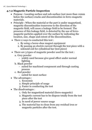 18 J3022 Material Technology 1
4.7.2 Magnetic Particle Inspection
 Purpose : Locating surface and sub-surface (not more than 10mm
below the surface) cracks and discontinuities in ferro-magnetic
materials.
 Principle : When the material or the part is under magnetized,
magnetic discontinuities transverse to the direction of the
magnetic field, will cause a leakage field to be formed. The
presence of this leakage field, is detected by the use of ferro-
magnetic particles applied over the surface by indicating the
location, size, shape and extent of the discontinuities.
 There 2 ways to conducted this test :
1. By using a horse-shoe magnet equipment
2. By passing an electric current through the test piece with a
solenoid coil for cylindrical bar (test piece)
 There are 3 types of magnetic powder used for the test :
a. Grey powder
- widely used because give good effect under normal
lighting
b. Black powder
- suited for machined component and through casting
process
c. Red powder
- suited for most surface
 The advantages :
1. Economic
2. Simple principle of usage
3. Faster in conducting the test
 The disadvantages :
1. Only for magnetized material (ferro-magnetic)
2. Magnetic current has to be dispose totally from the test
piece after the test
3. In need of power source usage
4. The material has to clean from any residual iron or
magnetic particles after the test.
 